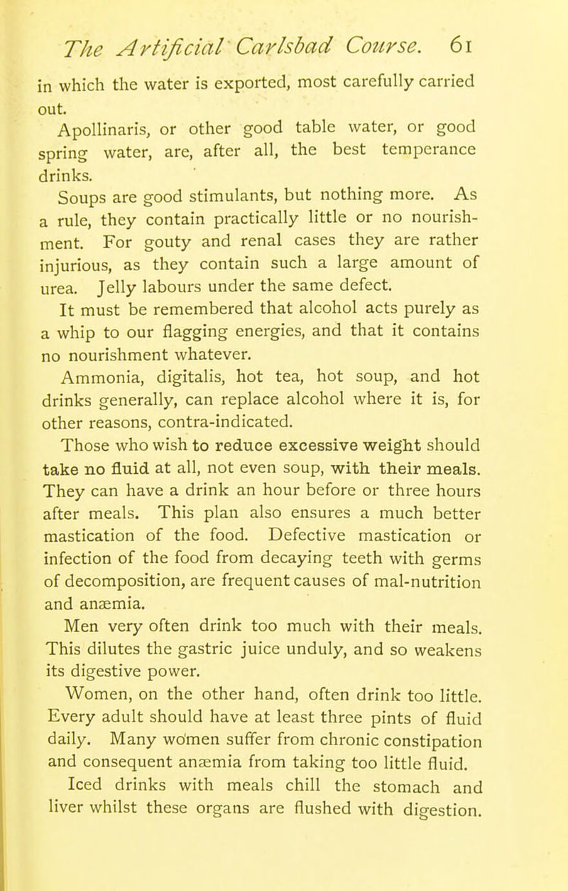 in which the water is exported, most carefully carried out. ApoUinaris, or other good table water, or good spring water, are, after all, the best temperance drinks. Soups are good stimulants, but nothing more. As a rule, they contain practically little or no nourish- ment. For gouty and renal cases they are rather injurious, as they contain such a large amount of urea. Jelly labours under the same defect. It must be remembered that alcohol acts purely as a whip to our flagging energies, and that it contains no nourishment whatever. Ammonia, digitalis, hot tea, hot soup, and hot drinks generally, can replace alcohol where it is, for other reasons, contra-indicated. Those who wish to reduce excessive weight should take no fluid at all, not even soup, with their meals. They can have a drink an hour before or three hours after meals. This plan also ensures a much better mastication of the food. Defective mastication or infection of the food from decaying teeth with germs of decomposition, are frequent causes of mal-nutrition and anaemia. Men very often drink too much with their meals. This dilutes the gastric juice unduly, and so weakens its digestive power. Women, on the other hand, often drink too little. Every adult should have at least three pints of fluid daily. Many women suffer from chronic constipation and consequent anaemia from taking too little fluid. Iced drinks with meals chill the stomach and liver whilst these organs are flushed with digestion.