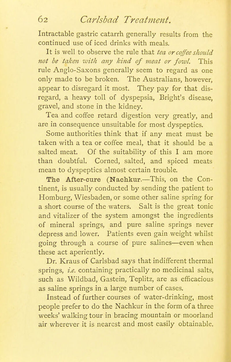 Intractable gastric catarrh generally results from the continued use of iced drinks with meals. It is well to observe the rule that tea or coffee should not be taken with any kind of meat or fowl. This rule Anglo-Saxons generally seem to regard as one only made to be broken. The Australians, however, appear to disregard it most. They pay for that dis- regard, a heavy toll of dyspepsia, Bright's disease, gravel, and stone in the kidney. Tea and coffee retard digestion very greatly, and are in consequence unsuitable for most dyspeptics. Some authorities think that if any meat must be taken with a tea or coffee meal, that it should be a salted meat. Of the suitability of this I am more than doubtful. Corned, salted, and spiced meats mean to dyspeptics almost certain trouble. The After-cure (Nachkur.—This, on the Con- tinent, is usually conducted by sending the patient to Homburg, Wiesbaden, or some other saline spring for a short course of the waters. Salt is the great tonic and vitalizer of the system amongst the ingredients of mineral springs, and pure saline springs never depress and lower. Patients even gain weight whilst going through a course of pure salines—even When these act aperiently. Dr. Kraus of Carlsbad says that indifferent thermal springs, i.e. containing practically no medicinal salts, such as Wildbad, Gastein, Teplitz, are as efficacious as saline springs in a large number of cases. Instead of further courses of water-drinking, most people prefer to do the Nachkur in the form of a three weeks' walking tour in bracing mountain or moorland air wherever it is nearest and most easily obtainable.