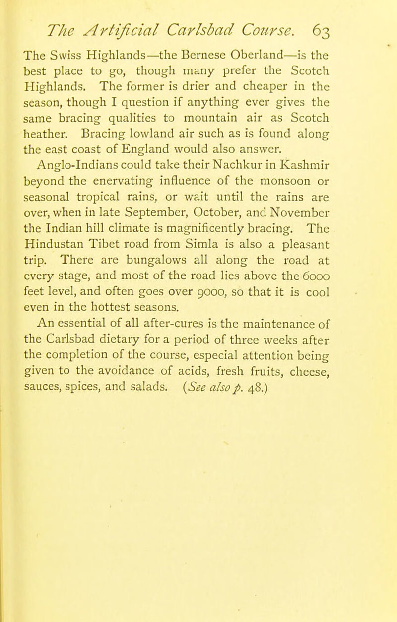 The Swiss Highlands—the Bernese Oberland—is the best place to go, though many prefer the Scotch Highlands. The former is drier and cheaper in the season, though I question if anything ever gives the same bracing qualities to mountain air as Scotch heather. Bracing lowland air such as is found along the east coast of England would also answer. Anglo-Indians could take their Nachkur in Kashmir beyond the enervating influence of the monsoon or seasonal tropical rains, or wait until the rains are over, when in late September, October, and November the Indian hill climate is magnificently bracing. The Hindustan Tibet road from Simla is also a pleasant trip. There are bungalows all along the road at every stage, and most of the road lies above the 6000 feet level, and often goes over 9000, so that it is cool even in the hottest seasons. An essential of all after-cures is the maintenance of the Carlsbad dietary for a period of three weeks after the completion of the course, especial attention being given to the avoidance of acids, fresh fruits, cheese, sauces, spices, and salads. {See also p. 48.)