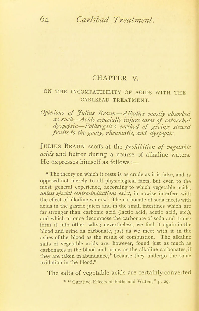 CHAPTER V. ON THE INCOMPATIBILITY OF ACIDS WITH THE CARLSBAD TREATMENT. Opinions of Jtdiiis Braim—Alkalies mostly absorbed as such—Acids especially injure cases of catarrhal dyspepsia—Fothergill's method of giving stewed fruits to the goiUy, rheumatic, and dyspeptic. Julius Braun scoffs at the prohibition of vegetable acids and butter during a course of alkaline waters. He expresses himself as follows :—  The theory on which it rests is as crude as it is false, and is opposed not merely to all physiological facts, but even to the most general experience, according to which vegetable acids, jinless special contra-indications exist, in nowise interfere with the effect of alkaline waters.' The carbonate of soda meets with acids in the gastric juices and in the small intestines which are far stronger than carbonic acid (lactic acid, acetic acid, etc.), and which at once decompose the carbonate of soda and trans- form it into other salts; nevertheless, we find it again in the blood and urine as carbonate, just as we meet with it in the ashes of the blood as the result of combustion. The alkahne salts of vegetable acids are, however, found just as much as carbonates in the blood and urine, as the alkahne carbonates, if they are taken in abundance,* because they undergo the same oxidation in the blood. The salts of vegetable acids are certainly converted *  Curative Effects of Batlis and Waters, p. 29. i