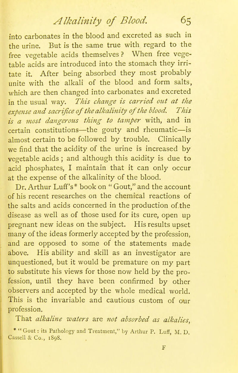 into carbonates in the blood and excreted as such in the urine. But is the same true with regard to the free vegetable acids themselves? When free vege- table acids are introduced into the stomach they irri- tate it. After being absorbed they most probably unite with the alkali of the blood and form salts, which are then changed into carbonates and excreted in the usual way. Tins change is carried out at the expe?ise and sacrifice of the alkali^iity of the blood. This is a most dangerous thing to tamper with, and in certain constitutions—the gouty and rheumatic—is almost certain to be followed by trouble. Clinically we find that the acidity of the urine is increased by vegetable acids ; and although this acidity is due to acid phosphates, I maintain that it can only occur at the expense of the alkalinity of the blood. Dr. Arthur Luff's* book on  Gout, and the account of his recent researches on the chemical reactions of the salts and acids concerned in the production of.the disease as well as of those used for its cure, open up pregnant new ideas on the subject. His results upset many of the ideas formerly accepted by the profession, and are opposed to some of the statements made above. His ability and skill as an investigator are unquestioned, but it would be premature on my part to substitute his views for those now held by the pro- fession, until they have been confirmed by other observers and accepted by the whole medical world. This is the invariable and cautious custom of our profession. That alkaline waters are Jtot absorbed as alkalies, * Gout: its Pathology and Treatment, by Arthur P. Luff, M. D. Cassell & Co., 1S98. F