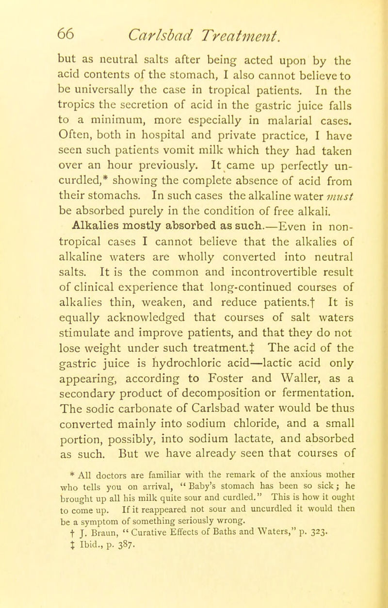 but as neutral salts after being acted upon by the acid contents of the stomach, I also cannot believe to be universally the case in tropical patients. In the tropics the secretion of acid in the gastric juice falls to a minimum, more especially in malarial cases. Often, both in hospital and private practice, I have seen such patients vomit milk which they had taken over an hour previously. It came up perfectly un- curdled,* showing the complete absence of acid from their stomachs. In such cases the alkaline water must be absorbed purely in the condition of free alkali. Alkalies mostly absorbed as such.—Even in non- tropical cases I cannot believe that the alkalies of alkaline waters are wholly converted into neutral salts. It is the common and incontrovertible result of clinical experience that long-continued courses of alkalies thin, weaken, and reduce patients.! It is equally acknowledged that courses of salt waters stimulate and improve patients, and that they do not lose weight under such treatment. J The acid of the gastric juice is hydrochloric acid—lactic acid only appearing, according to Foster and Waller, as a secondary product of decomposition or fermentation. The sodic carbonate of Carlsbad water would be thus converted mainly into sodium chloride, and a small portion, possibly, into sodium lactate, and absorbed as such. But we have already seen that courses of * All doctors are familiar witli the remark of the anxious mother who tells you on arrival, Baby's stomach has been so sick; he brought up all his milk quite sour and curdled. This is how it ought to come up. If it reappeared not sour and uncurdled it would then be a symptom of something seriously wrong. t J. Braun, Curative Effects of Baths and Waters, p. 323. \ Ibid., p. 387.