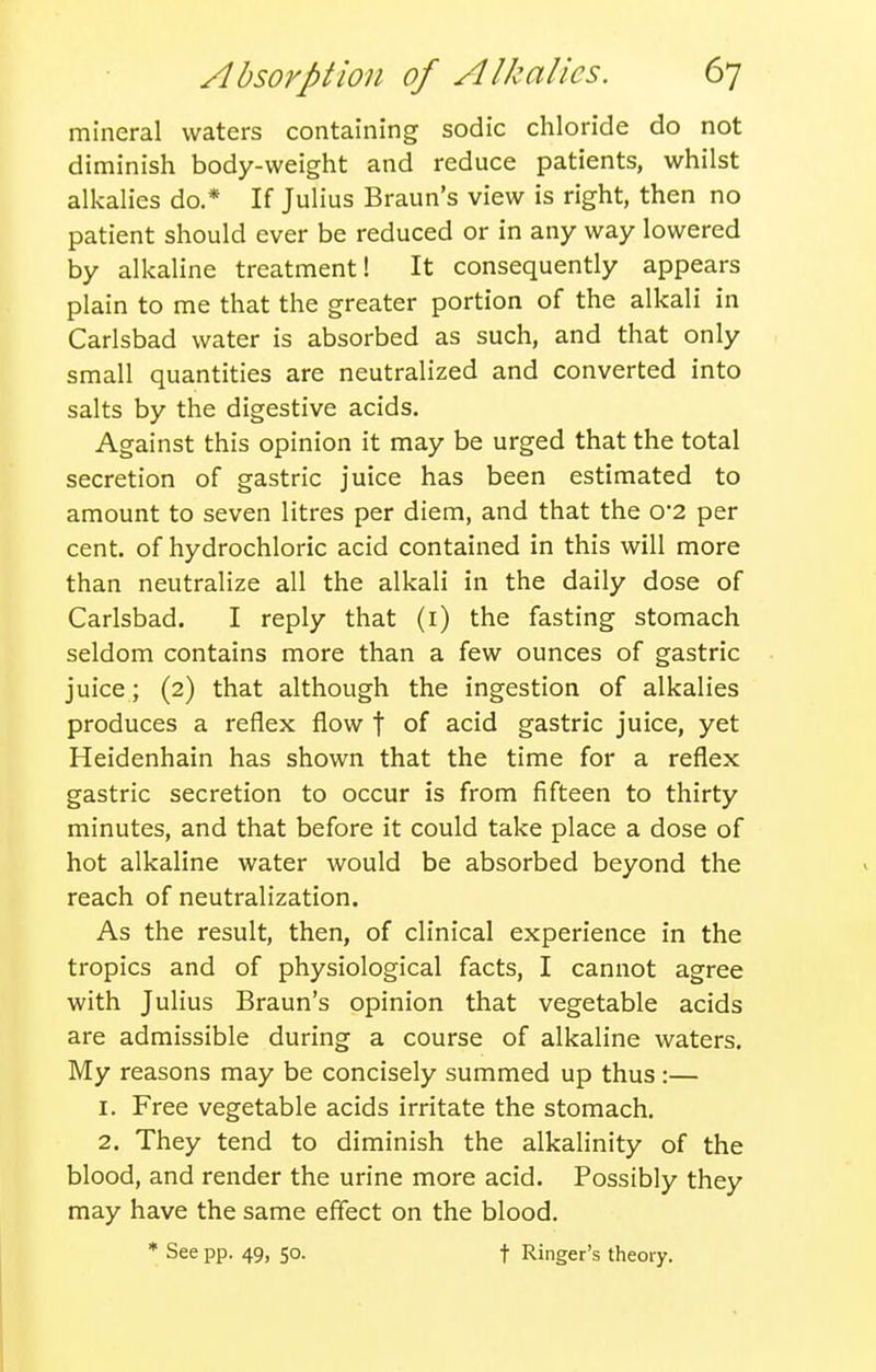 mineral waters containing sodic chloride do not diminish body-weight and reduce patients, whilst alkalies do.* If Julius Braun's view is right, then no patient should ever be reduced or in any way lowered by alkaline treatment! It consequently appears plain to me that the greater portion of the alkali in Carlsbad water is absorbed as such, and that only small quantities are neutralized and converted into salts by the digestive acids. Against this opinion it may be urged that the total secretion of gastric juice has been estimated to amount to seven litres per diem, and that the 0'2 per cent, of hydrochloric acid contained in this will more than neutralize all the alkali in the daily dose of Carlsbad. I reply that (i) the fasting stomach seldom contains more than a few ounces of gastric juice; (2) that although the ingestion of alkalies produces a reflex flow f of acid gastric juice, yet Heidenhain has shown that the time for a reflex gastric secretion to occur is from fifteen to thirty minutes, and that before it could take place a dose of hot alkaline water would be absorbed beyond the reach of neutralization. As the result, then, of clinical experience in the tropics and of physiological facts, I cannot agree with Julius Braun's opinion that vegetable acids are admissible during a course of alkaline waters. My reasons may be concisely summed up thus :— 1. Free vegetable acids irritate the stomach, 2, They tend to diminish the alkalinity of the blood, and render the urine more acid. Possibly they may have the same effect on the blood. * See pp. 49, so. t Ringer's theory.
