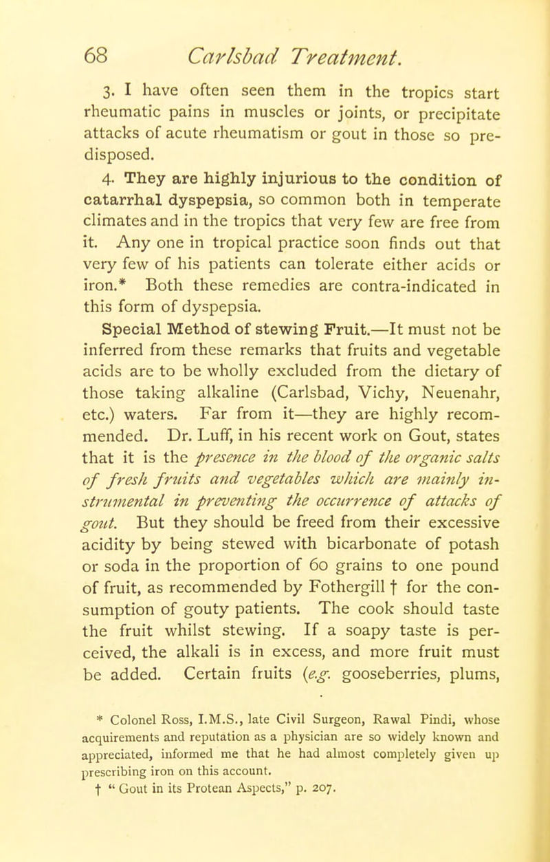 3. I have often seen them in the tropics start rheumatic pains in muscles or joints, or precipitate attacks of acute rheumatism or gout in those so pre- disposed. 4- They are highly injurious to the condition of catarrhal dyspepsia, so common both in temperate climates and in the tropics that very few are free from it. Any one in tropical practice soon finds out that very few of his patients can tolerate either acids or iron.* Both these remedies are contra-indicated in this form of dyspepsia. Special Method of stewing Fruit.—It must not be inferred from these remarks that fruits and vegetable acids are to be wholly excluded from the dietary of those taking alkaline (Carlsbad, Vichy, Neuenahr, etc.) waters. Far from it—they are highly recom- mended. Dr. Luff, in his recent work on Gout, states that it is the presence in the blood of the organic salts of fresh fruits and vegetables which are mainly in- strtnnental in preventing the occurrence of attacks of gout. But they should be freed from their excessive acidity by being stewed with bicarbonate of potash or soda in the proportion of 60 grains to one pound of fruit, as recommended by Fothergill f for the con- sumption of gouty patients. The cook should taste the fruit whilst stewing. If a soapy taste is per- ceived, the alkali is in excess, and more fruit must be added. Certain fruits {e.g. gooseberries, plums, * Colonel Ross, I.M.S., late Civil Surgeon, Rawal Pindi, whose acquirements and reputation as a physician are so widely known and appreciated, informed me that he had almost completely given up prescribing iron on this account. t Gout in its Protean Aspects, p. 207.
