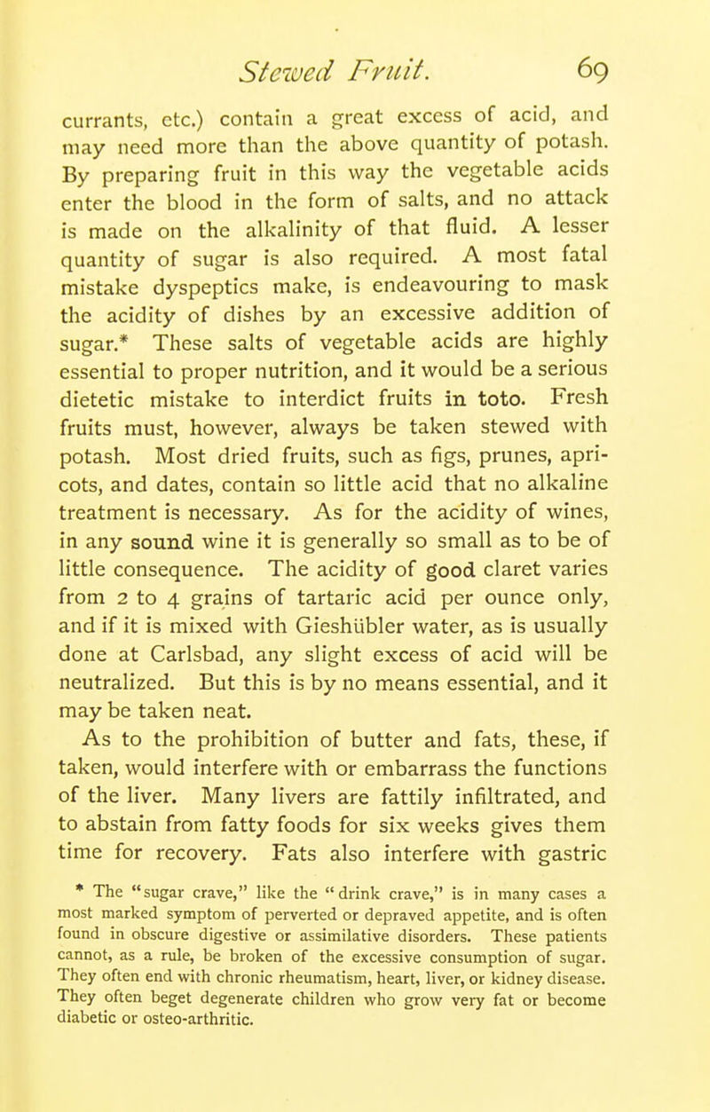 currants, etc.) contain a great excess of acid, and may need more than the above quantity of potash. By preparing fruit in this way the vegetable acids enter the blood in the form of salts, and no attack is made on the alkalinity of that fluid. A lesser quantity of sugar is also required. A most fatal mistake dyspeptics make, is endeavouring to mask the acidity of dishes by an excessive addition of sugar.* These salts of vegetable acids are highly essential to proper nutrition, and it would be a serious dietetic mistake to interdict fruits in toto. Fresh fruits must, however, always be taken stewed with potash. Most dried fruits, such as figs, prunes, apri- cots, and dates, contain so little acid that no alkaline treatment is necessary. As for the acidity of wines, in any sound wine it is generally so small as to be of little consequence. The acidity of good claret varies from 2 to 4 grains of tartaric acid per ounce only, and if it is mixed with Gieshubler water, as is usually done at Carlsbad, any slight excess of acid will be neutralized. But this is by no means essential, and it may be taken neat. As to the prohibition of butter and fats, these, if taken, would interfere with or embarrass the functions of the liver. Many livers are fattily infiltrated, and to abstain from fatty foods for six weeks gives them time for recovery. Fats also interfere with gastric • The sugar crave, like the drink crave, is in many cases a most marked symptom of perverted or depraved appetite, and is often found in obscure digestive or assimilative disorders. These patients cannot, as a rule, be broken of the excessive consumption of sugar. They often end with chronic rheumatism, heart, liver, or kidney disease. They often beget degenerate children who grow very fat or become diabetic or osteo-arthritic.