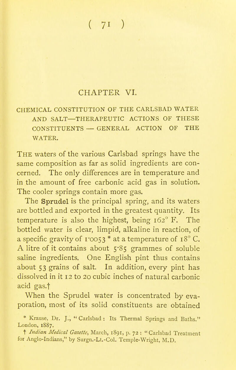 CHAPTER VI. CHEMICAL CONSTITUTION OF THE CARLSBAD WATER AND SALT—THERAPEUTIC ACTIONS OF THESE CONSTITUENTS — GENERAL ACTION OF THE WATER. The waters of the various Carlsbad springs have the same composition as far as solid ingredients are con- cerned. The only differences are in temperature and in the amount of free carbonic acid gas in solution. The cooler springs contain more gas. The Sprudel is the principal spring, and its watei's are bottled and exported in the greatest quantity. Its temperature is also the highest, being 162° F. The bottled water is clear, limpid, alkaline in reaction, of a specific gravity of i0053 * at a temperature of 18° C. A litre of it contains about 5*85 grammes of soluble saline ingredients. One English pint thus contains about 53 grains of salt. In addition, every pint has dissolved in it 12 to 20 cubic inches of natural carbonic acid gas.f When the Sprudel water is concentrated by eva- poration, most of its solid constituents are obtained * Krause, Dr. J., *' Carlsbad : Its Thermal Springs and Baths. London, 1887. t Indian Medical Gazette, March, 1891, p. 72 :  Carlsbad Treatment for Anglo-Indians, by Surgn.-Lt.-Col. Temple-Wright, M.D.