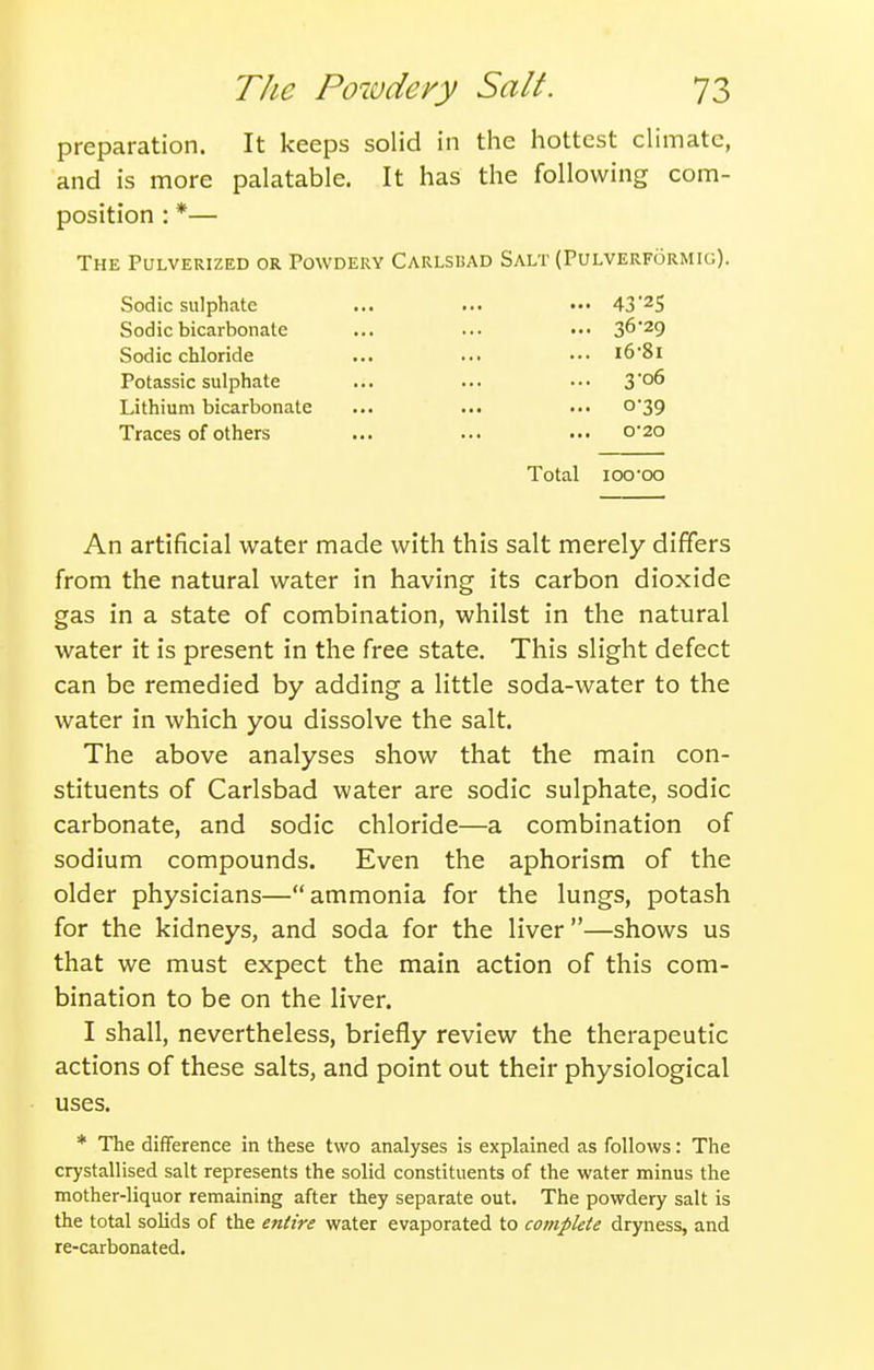preparation. It keeps solid in tlie hottest climate, and is more palatable. It has the following com- position : *— The Pulverized or Powdery Carlsbad Salt (Pulverformig). vSodic sulphate ... ... ••• 43'2S Sodic bicarbonate ... ... ••• S^'^Q Sodic chloride ... ... ••• i6'8l Potassic sulphate ... ... ••• 3o6 Lithium bicarbonate ... ... ••• o'39 Traces of others ... ... ... 0-20 Total 100'00 An artificial water made with this salt merely differs from the natural water in having its carbon dioxide gas in a state of combination, whilst in the natural water it is present in the free state. This slight defect can be remedied by adding a little soda-water to the water in which you dissolve the salt. The above analyses show that the main con- stituents of Carlsbad water are sodic sulphate, sodic carbonate, and sodic chloride—a combination of sodium compounds. Even the aphorism of the older physicians—ammonia for the lungs, potash for the kidneys, and soda for the liver—shows us that we must expect the main action of this com- bination to be on the liver. I shall, nevertheless, briefly review the therapeutic actions of these salts, and point out their physiological uses. * The difference in these two analyses is explained as follows: The crystallised salt represents the solid constituents of the water minus the mother-liquor remaining after they separate out. The powdery salt is the total solids of the entire water evaporated to complete dryness, and re-carbonated.