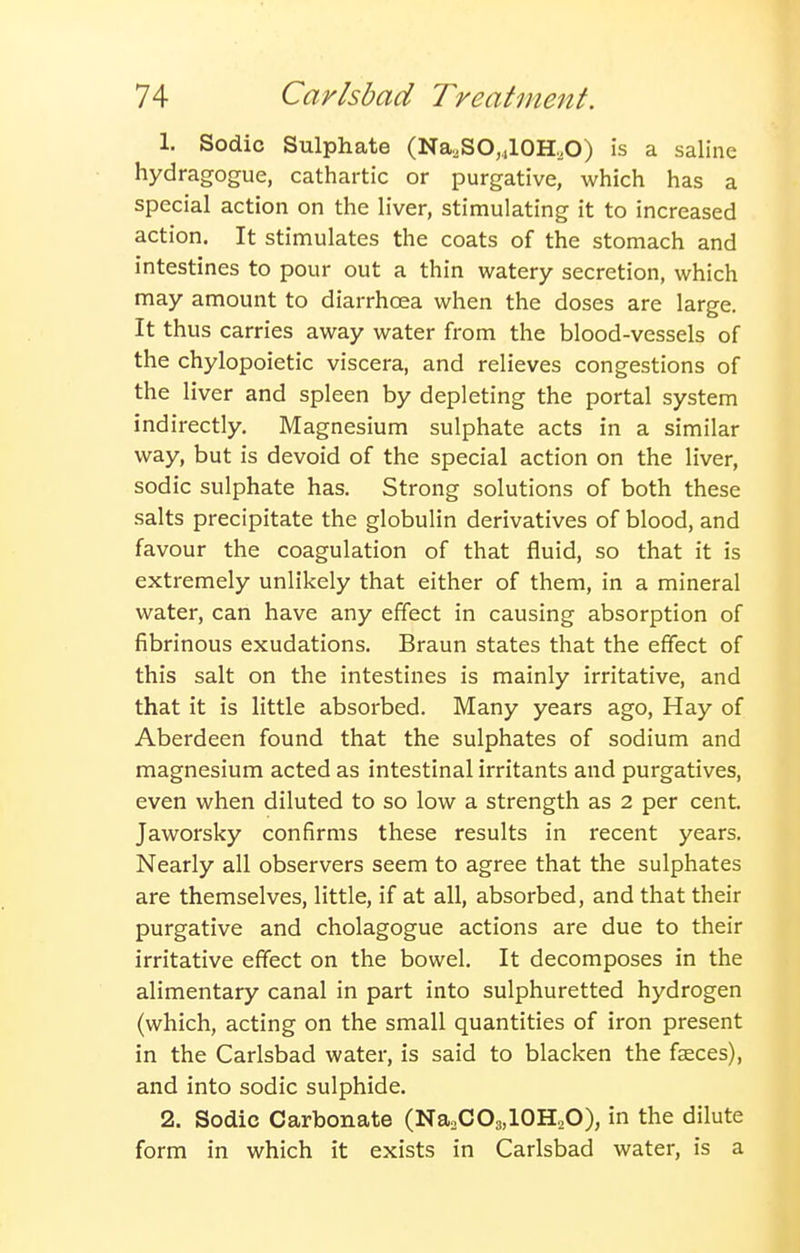 1. Sodic Sulphate (Na,SO,4l0H,O) is a saline hydragogue, cathartic or purgative, which has a special action on the liver, stimulating it to increased action. It stimulates the coats of the stomach and intestines to pour out a thin watery secretion, which may amount to diarrhoea when the doses are large. It thus carries away water from the blood-vessels of the chylopoietic viscera, and relieves congestions of the liver and spleen by depleting the portal system indirectly. Magnesium sulphate acts in a similar way, but is devoid of the special action on the liver, sodic sulphate has. Strong solutions of both these salts precipitate the globulin derivatives of blood, and favour the coagulation of that fluid, so that it is extremely unlikely that either of them, in a mineral water, can have any effect in causing absorption of fibrinous exudations. Braun states that the effect of this salt on the intestines is mainly irritative, and that it is little absorbed. Many years ago. Hay of Aberdeen found that the sulphates of sodium and magnesium acted as intestinal irritants and purgatives, even when diluted to so low a strength as 2 per cent. Jaworsky confirms these results in recent years. Nearly all observers seem to agree that the sulphates are themselves, little, if at all, absorbed, and that their purgative and cholagogue actions are due to their irritative effect on the bowel. It decomposes in the alimentary canal in part into sulphuretted hydrogen (which, acting on the small quantities of iron present in the Carlsbad water, is said to blacken the faeces), and into sodic sulphide. 2. Sodic Carbonate (NaoCOs.lOH^O), in the dilute form in which it exists in Carlsbad water, is a