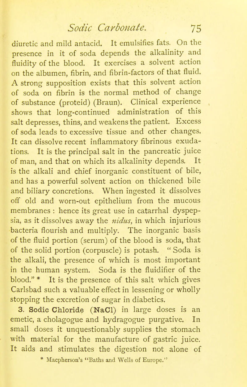 diuretic and mild antacid. It emulsifies fats. On the presence in it of soda depends the alkalinity and fluidity of the blood. It exercises a solvent action on the albumen, fibrin, and fibrin-factors of that fluid. A strong supposition exists that this solvent action of soda on fibrin is the normal method of change of substance (proteid) (Braun). Clinical experience shows that long-continued administration of this salt depresses, thins, and weakens the patient. Excess of soda leads to excessive tissue and other changes. It can dissolve recent inflammatory fibrinous exuda- tions. It is the principal salt in the pancreatic juice of man, and that on which its alkalinity depends. It is the alkali and chief inorganic constituent of bile, and has a powerful solvent action on thickened bile and biliary concretions. When ingested it dissolves off old and worn-out epithelium from the mucous membranes : hence its great use in catarrhal dyspep- sia, as it dissolves away the nidus, in which injurious bacteria flourish and multiply. The inorganic basis of the fluid portion (serum) of the blood is soda, that of the solid portion (corpuscle) is potash.  Soda is the alkali, the presence of which is most important in the human system. Soda is the fluidifier of the blood. * It is the presence of this salt which gives Carlsbad such a valuable effect in lessening or wholly stopping the excretion of sugar in diabetics. 3. Sodic Chloride (NaCl) in large doses is an emetic, a cholagogue and hydragogue purgative. In small doses it unquestionably supplies the stomach with material for the manufacture of gastric juice. It aids and stimulates the digestion not alone of * Macpherson's Baths and Wells of Europe.