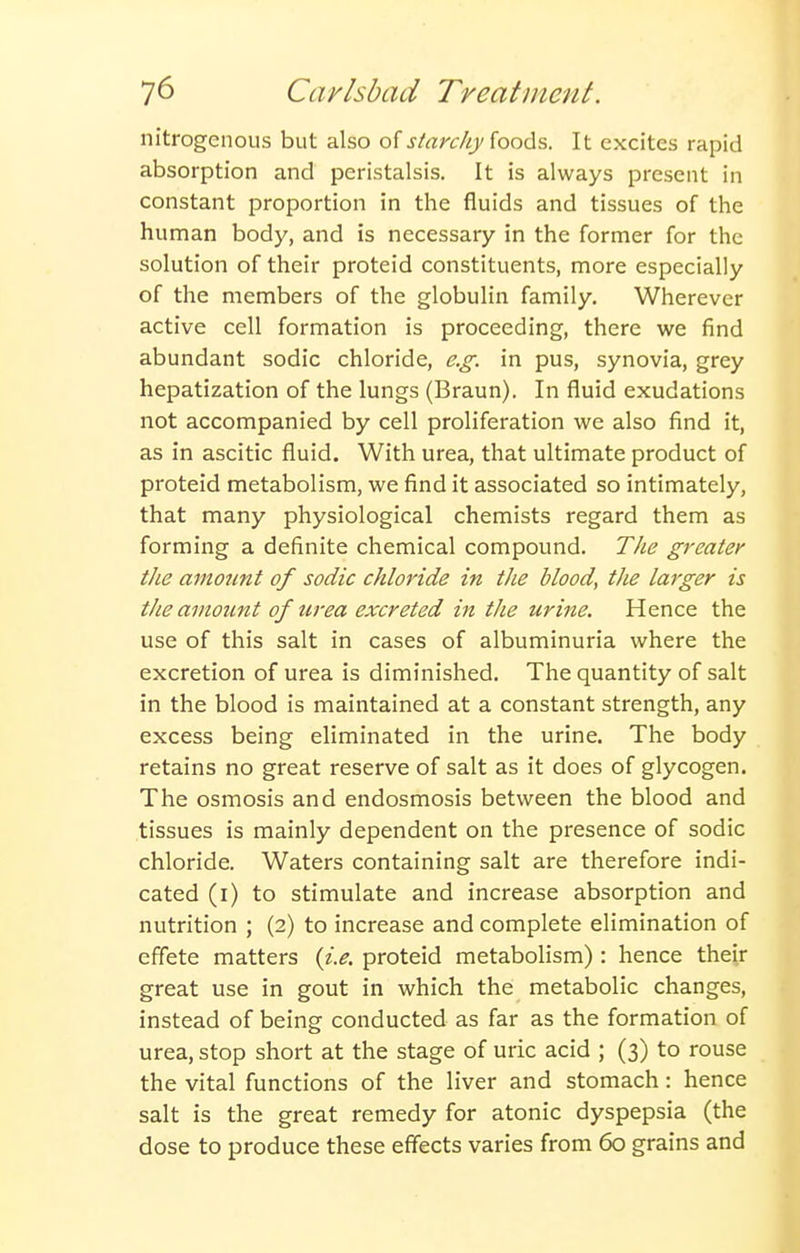 nitrogenous but also of j/rtrc/y/foods. It excites rapid absorption and peristalsis. It is always present in constant proportion in the fluids and tissues of the human body, and is necessary in the former for the solution of their proteid constituents, more especially of the members of the globulin family. Wherever active cell formation is proceeding, there we find abundant sodic chloride, e.g. in pus, synovia, grey hepatization of the lungs (Braun). In fluid exudations not accompanied by cell proliferation we also find it, as in ascitic fluid. With urea, that ultimate product of proteid metabolism, we find it associated so intimately, that many physiological chemists regard them as forming a definite chemical compound. The greater the amount of sodic chloride in the blood, the larger is tlie amount of urea excreted in the urine. Hence the use of this salt in cases of albuminuria where the excretion of urea is diminished. The quantity of salt in the blood is maintained at a constant strength, any excess being eliminated in the urine. The body retains no great reserve of salt as it does of glycogen. The osmosis and endosmosis between the blood and tissues is mainly dependent on the presence of sodic chloride. Waters containing salt are therefore indi- cated (i) to stimulate and increase absorption and nutrition ; (2) to increase and complete elimination of effete matters {i.e. proteid metabolism) : hence their great use in gout in which the metabolic changes, instead of being conducted as far as the formation of urea, stop short at the stage of uric acid ; (3) to rouse the vital functions of the liver and stomach: hence salt is the great remedy for atonic dyspepsia (the dose to produce these effects varies from 60 grains and