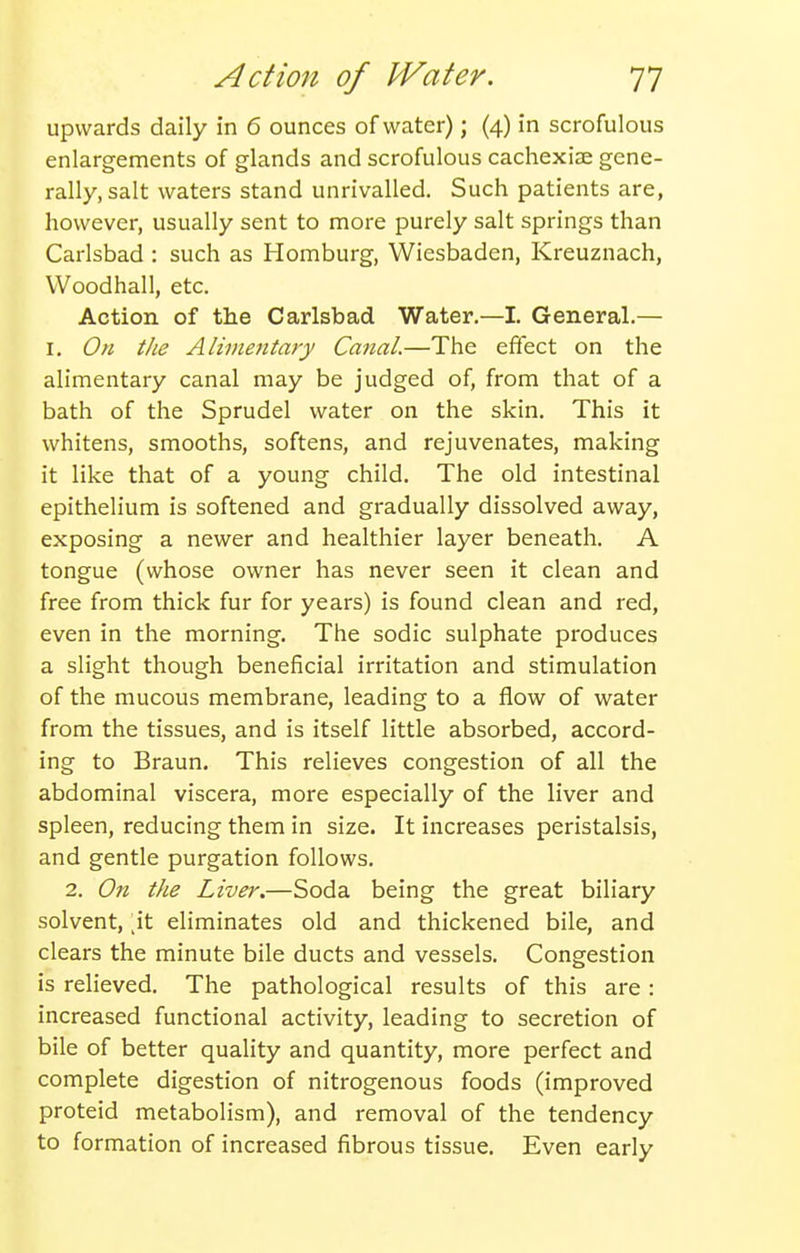 upwards daily in 6 ounces of water); (4) in scrofulous enlargements of glands and scrofulous cachexiae gene- rally, salt waters stand unrivalled. Such patients are, however, usually sent to more purely salt springs than Carlsbad : such as Homburg, Wiesbaden, Kreuznach, VVoodhall, etc. Action of the Carlsbad Water.—I. General.— I. On the Alimentary Canal.—The effect on the alimentary canal may be judged of, from that of a bath of the Sprudel water on the skin. This it whitens, smooths, softens, and rejuvenates, making it like that of a young child. The old intestinal epithelium is softened and gradually dissolved away, exposing a newer and healthier layer beneath. A tongue (whose owner has never seen it clean and free from thick fur for years) is found clean and red, even in the morning. The sodic sulphate produces a slight though beneficial irritation and stimulation of the mucous membrane, leading to a flow of water from the tissues, and is itself little absorbed, accord- ing to Braun. This relieves congestion of all the abdominal viscera, more especially of the liver and spleen, reducing them in size. It increases peristalsis, and gentle purgation follows. 2. On the Liver.—Soda being the great biliary solvent, \t eliminates old and thickened bile, and clears the minute bile ducts and vessels. Congestion is relieved. The pathological results of this are : increased functional activity, leading to secretion of bile of better quality and quantity, more perfect and complete digestion of nitrogenous foods (improved proteid metabolism), and removal of the tendency to formation of increased fibrous tissue. Even early