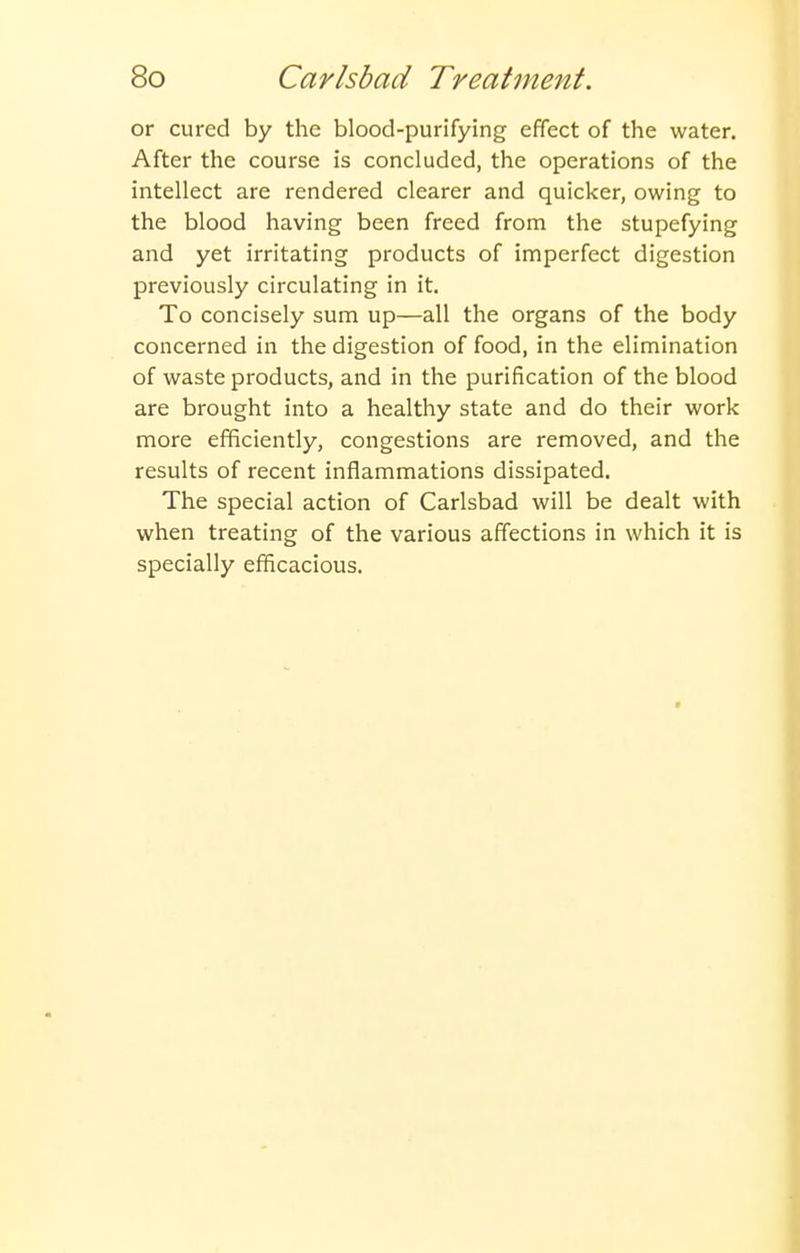 or cured by the blood-purifying effect of the water. After the course is concluded, the operations of the intellect are rendered clearer and quicker, owing to the blood having been freed from the stupefying and yet irritating products of imperfect digestion previously circulating in it. To concisely sum up—all the organs of the body concerned in the digestion of food, in the elimination of waste products, and in the purification of the blood are brought into a healthy state and do their work more efficiently, congestions are removed, and the results of recent inflammations dissipated. The special action of Carlsbad will be dealt with when treating of the various affections in which it is specially efficacious.