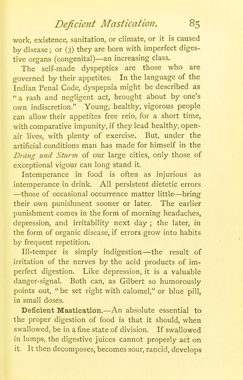 work, existence, sanitation, or climate, or it is caused by disease; or (3) they are born with imperfect diges- tive organs (congenital)—an increasing class. The self-made dyspeptics are those who are governed by their appetites. In the language of the Indian Penal Code, dyspepsia might be described as a rash and negligent act, brought about by one's own indiscretion. Young, healthy, vigorous people can allow their appetites free rein, for a short time, with comparative impunity, if they lead healthy, open- air lives, with plenty of exercise. But, under the artificial conditions man has made for himself in the Drang tend Sturm of our large cities, only those of exceptional vigour can long stand it. Intemperance in food is often as injurious as intemperance in drink. All persistent dietetic errors —those of occasional occurrence matter little—bring their own punishment sooner or later. The earlier punishment comes in the form of morning headaches, depression, and irritability next day ; the later, in the form of organic disease, if errors grow into habits by frequent repetition. Ill-temper is simply indigestion—the result of irritation of the nerves by the acid products of im- perfect digestion. Like depression, it is a valuable danger-signal. Both can, as Gilbert so humorously points out,  be set right with calomel, or blue pill, in small doses. Deficient Mastication.—An absolute essential to the proper digestion of food is that it should, when swallowed, be in a fine state of division. If swallowed in lumps, the digestive juices cannot properly act on it It then decomposes, becomes sour, rancid, develops