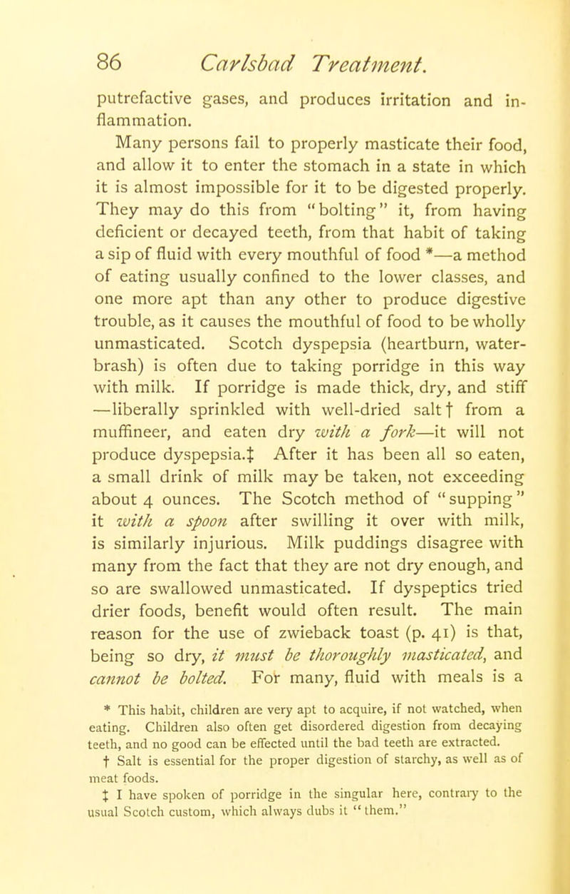 putrefactive gases, and produces irritation and in- flannmation. Many persons fail to properly masticate their food, and allow it to enter the stomach in a state in which it is almost impossible for it to be digested properly. They may do this from bolting it, from having deficient or decayed teeth, from that habit of taking a sip of fluid with every mouthful of food *—a method of eating usually confined to the lower classes, and one more apt than any other to produce digestive trouble, as it causes the mouthful of food to be wholly unmasticated. Scotch dyspepsia (heartburn, water- brash) is often due to taking porridge in this way with milk. If porridge is made thick, dry, and stiff —liberally sprinkled with well-dried saltf from a muffineer, and eaten dry ivith a fork—it will not produce dyspepsia.^ After it has been all so eaten, a small drink of milk may be taken, not exceeding about 4 ounces. The Scotch method of  supping  it ivith a spoon after swilling it over with milk, is similarly injurious. Milk puddings disagree with many from the fact that they are not dry enough, and so are swallowed unmasticated. If dyspeptics tried drier foods, benefit would often result. The main reason for the use of zwieback toast (p. 41) is that, being so dry, it must be thoroughly masticated, and cannot be bolted. Foi- many, fluid with meals is a * This habit, children are very apt to acquire, if not watched, when eating. Children also often get disordered digestion from decaying teeth, and no good can be effected until the bad teeth are extracted. t Salt is essential for the proper digestion of starchy, as well as of meat foods. X I have spoken of porridge in the singular here, contraiy to the usual Scotch custom, which always dubs it  them.