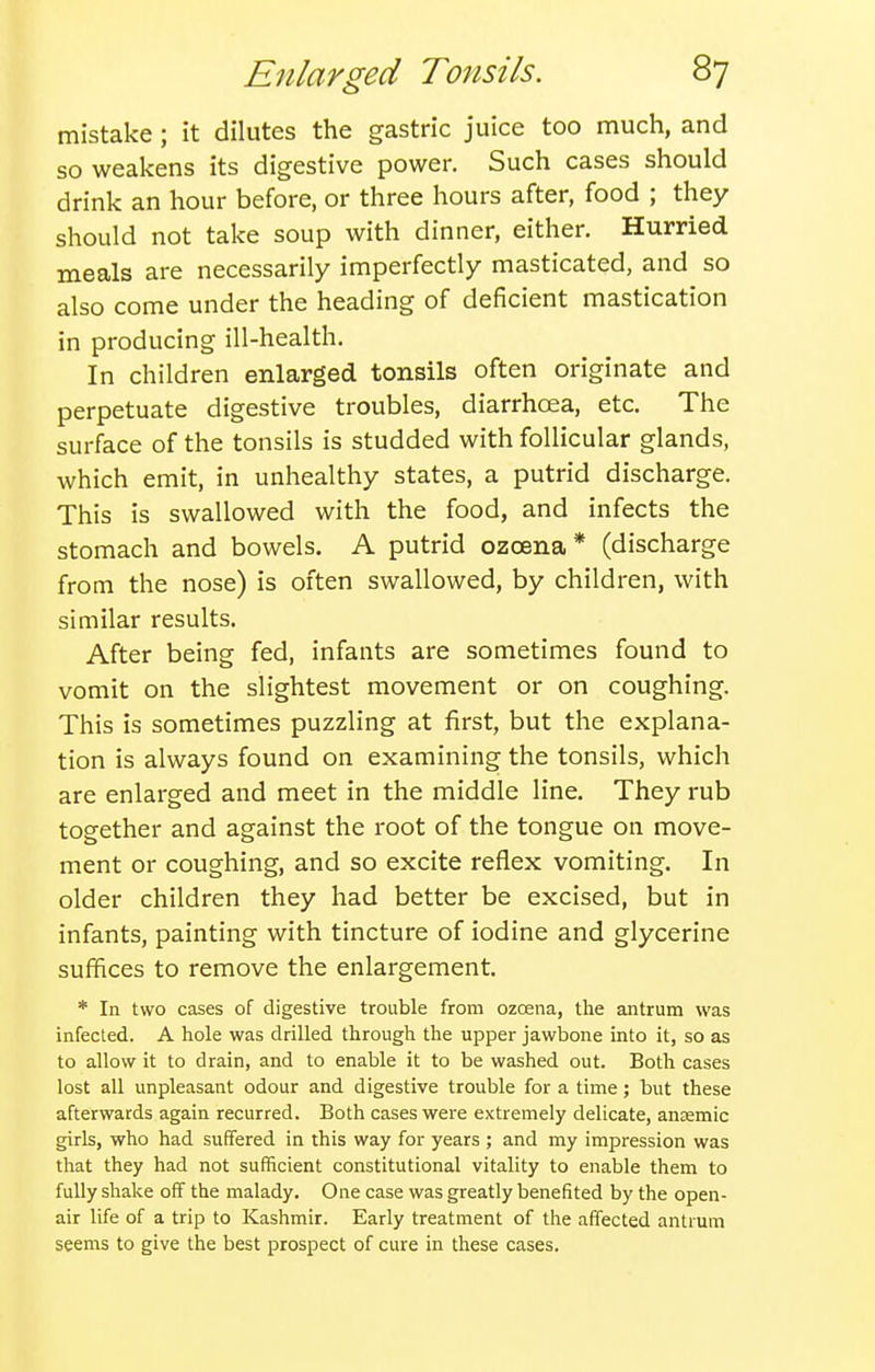 mistake; it dilutes the gastric juice too much, and so weakens its digestive power. Such cases should drink an hour before, or three hours after, food ; they should not take soup with dinner, either. Hurried meals are necessarily imperfectly masticated, and so also come under the heading of deficient mastication in producing ill-health. In children enlarged tonsils often originate and perpetuate digestive troubles, diarrhoea, etc. The surface of the tonsils is studded with follicular glands, which emit, in unhealthy states, a putrid discharge. This is swallowed with the food, and infects the stomach and bowels. A putrid ozcena* (discharge from the nose) is often swallowed, by children, with similar results. After being fed, infants are sometimes found to vomit on the slightest movement or on coughing. This is sometimes puzzling at first, but the explana- tion is always found on examining the tonsils, which are enlarged and meet in the middle line. They rub together and against the root of the tongue on move- ment or coughing, and so excite reflex vomiting. In older children they had better be excised, but in infants, painting with tincture of iodine and glycerine suffices to remove the enlargement. * In two cases of digestive trouble from ozcena, the antrum was infected. A hole was drilled through the upper jawbone into it, so as to allow it to drain, and to enable it to be washed out. Both cases lost all unpleasant odour and digestive trouble for a time; but these afterwards again recurred. Both cases were extremely delicate, anaemic girls, who had suffered in this way for years ; and my impression was that they had not sufficient constitutional vitality to enable them to fully shake off the malady. One case was greatly benefited by the open- air life of a trip to Kashmir. Early treatment of the affected antrum seems to give the best prospect of cure in these cases.