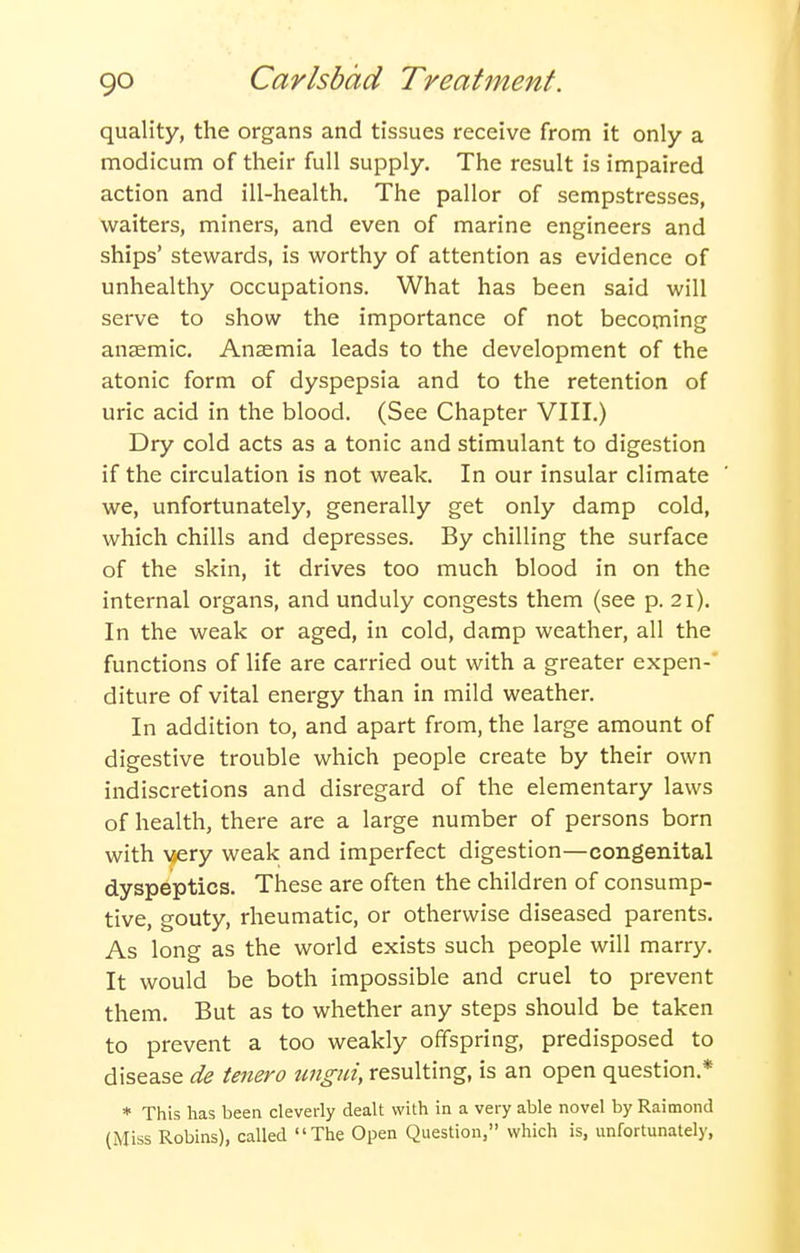 quality, the organs and tissues receive from it only a modicum of their full supply. The result is impaired action and ill-health. The pallor of sempstresses, waiters, miners, and even of marine engineers and ships' stewards, is worthy of attention as evidence of unhealthy occupations. What has been said will serve to show the importance of not becoming anaemic. Anaemia leads to the development of the atonic form of dyspepsia and to the retention of uric acid in the blood. (See Chapter VIII.) Dry cold acts as a tonic and stimulant to digestion if the circulation is not weak. In our insular climate we, unfortunately, generally get only damp cold, which chills and depresses. By chilling the surface of the skin, it drives too much blood in on the internal organs, and unduly congests them (see p. 21). In the weak or aged, in cold, damp weather, all the functions of life are carried out with a greater expen- diture of vital energy than in mild weather. In addition to, and apart from, the large amount of digestive trouble which people create by their own indiscretions and disregard of the elementary laws of health, there are a large number of persons born with ^^ery weak and imperfect digestion—congenital dyspeptics. These are often the children of consump- tive, gouty, rheumatic, or otherwise diseased parents. As long as the world exists such people will marry. It would be both impossible and cruel to prevent them. But as to whether any steps should be taken to prevent a too weakly offspring, predisposed to disease de tenero ungui, resulting, is an open question.* * This has been cleverly dealt with in a very able novel by Raimond (Miss Robins), called The Open Question, which is, unfortunately,