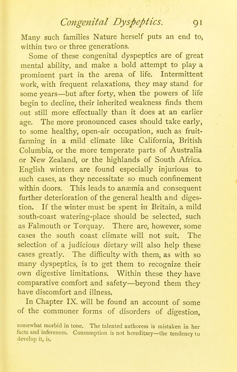Many such families Nature herself puts an end to, within two or three generations. Some of these congenital dyspeptics are of great mental ability, and make a bold attempt to play a prominent part in the arena of life. Intermittent work, with frequent relaxations, they may stand for some years—but after forty, when the powers of life begin to decline, their inherited weakness finds them out still more effectually than it does at an earlier age. The more pronounced cases should take early, to some healthy, open-air occupation, such as fruit- farming in a mild climate like California, British Columbia, or the more temperate parts of Australia or New Zealand, or the highlands of South Africa. English winters are found especially injurious to such cases, as they necessitate so much confinement within doors. This leads to anaemia and consequent further deterioration of the general health and diges- tion. If the winter must be spent in Britain, a mild south-coast watering-place should be selected, such as Falmouth or Torquay. There are, however, some cases the south coast climate will not suit. The selection of a judicious dietary will also help these cases greatly. The difficulty with them, as with so many dyspeptics, is to get them to recognize their own digestive limitations. Within these they have comparative comfort and safety—beyond them they have discomfort and illness. In Chapter IX. will be found an account of some of the commoner forms of disorders of digestion, somewhat morbid in tone. The talented authoress is mistaken in her facts and inferences. Consumption is not hereditary—the tendency to develop it, is.