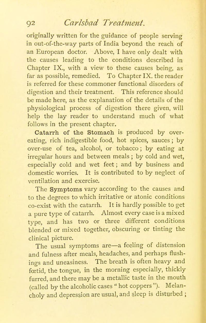 originally written for the guidance of people serving in out-of-the-way parts of India beyond the reach of an European doctor. Above, I have only dealt with the causes leading to the conditions described in Chapter IX., with a view to these causes being, as far as possible, remedied. To Chapter IX. the reader is referred for these commoner functional disorders of digestion and their treatment. This reference should be made here, as the explanation of the details of the physiological process of digestion there given, will help the lay reader to understand much of what follows in the present chapter. Catarrh of the Stomach is produced by over- eating, rich indigestible food, hot spices, sauces ; by over-use of tea, alcohol, or tobacco ; by eating at irregular hours and between meals ; by cold and wet, especially cold and wet feet; and by business and domestic worries. It is contributed to by neglect of ventilation and exercise. The Symptoms vary according to the causes and to the degrees to which irritative or atonic conditions co-exist with the catarrh. It is hardly possible to get a pure type of catarrh. Almost every case is a mixed type, and has two or three different conditions blended or mixed together, obscuring or tinting the clinical picture. The usual symptoms are—a feeling of distension and fulness after meals, headaches, and perhaps flush- ings and uneasiness. The breath is often heavy and foetid, the tongue, in the morning especially, thickly furred, and there may be a metallic taste in the mouth (called by the alcoholic cases  hot coppers ). Melan- choly and depression are usual, and sleep is disturbed ;