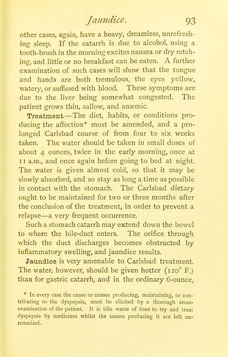 other cases, again, have a heavy, dreamless, unrefresh- ing sleep. If the catarrh is due to alcohol, using a tooth-brush in the morning excites nausea or dry retch- ing, and little or no breakfast can be eaten. A further examination of such cases will show that the tongue and hands are both tremulous, the eyes yellow, watery, or suffused with blood. These symptoms are due to the liver being somewhat congested. The patient grows thin, sallow, and anaemic. Treatment.—The diet, habits, or conditions pro- ducing the affection* must be amended, and a pro- longed Carlsbad course of from four to six weeks taken. The water should be taken in small doses of about 4 ounces, twice in the early morning, once at 11 a.m., and once again before going to bed at night. The water is given almost cold, so that it may be slowly absorbed, and so stay as long a time as possible in contact with the stomach. The Carlsbad dietary ought to be maintained for two or three months after the conclusion of the treatment, in order to prevent a relapse—a very frequent occurrence. Such a stomach catarrh may extend down the bowel to where the bile-duct enters. The orifice through which the duct discharges becomes obstructed by inflammatory swelling, and jaundice results. Jaundice is very amenable to Carlsbad treatment. The water, however, should be given hotter (120° F.) than for gastric catarrh, and in the ordinary 6-ounce, * In every case the cause or causes producing, maintaining, or con- tributing to the dyspepsia, must be elicited by a thorough cross- examination of the patient. It is idle waste of time to try and treat dyspepsia by medicines whilst the causes producing it are left un- remedied.