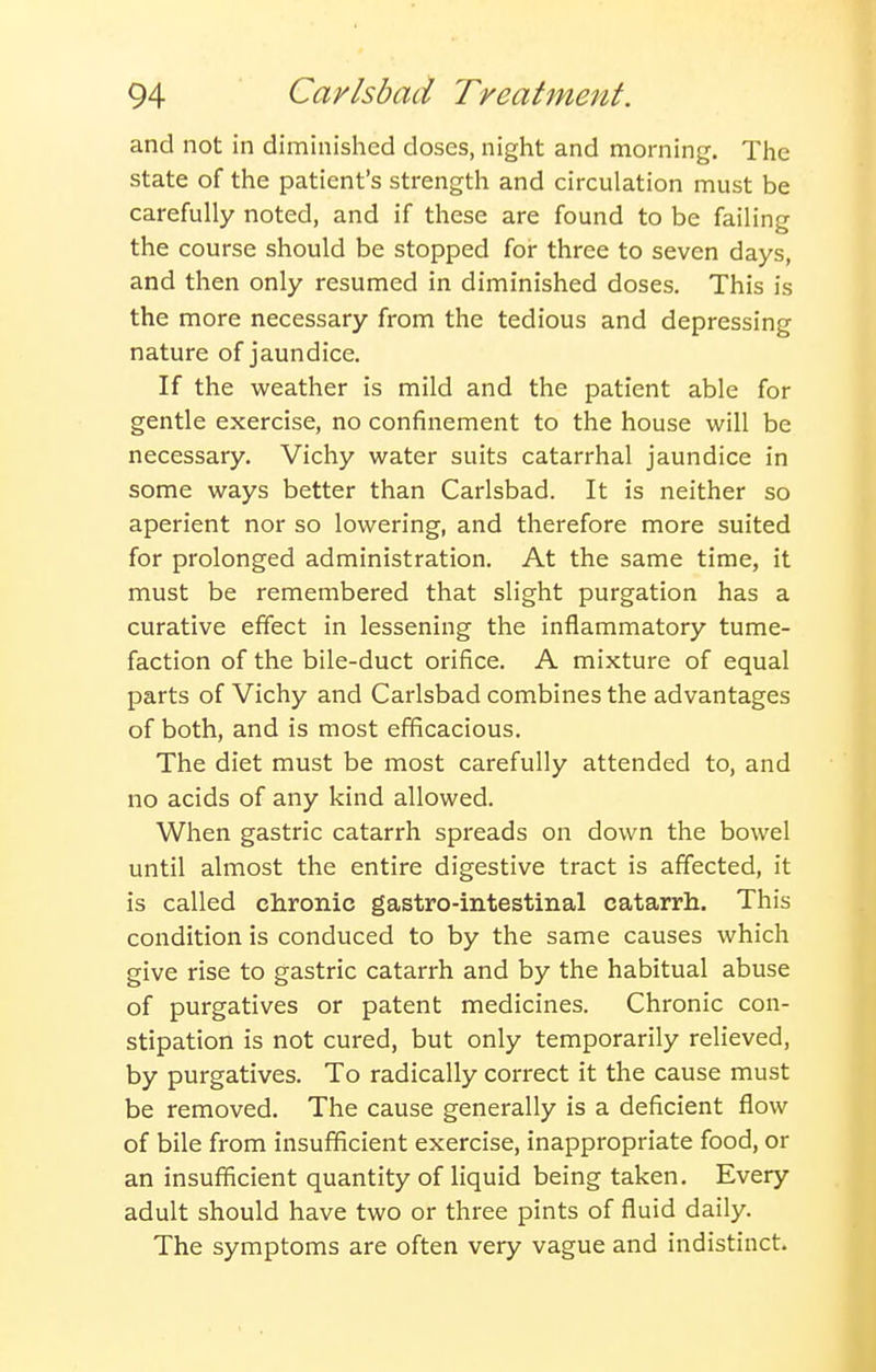 and not in diminished doses, night and morning. The state of the patient's strength and circulation must be carefully noted, and if these are found to be failing the course should be stopped for three to seven days, and then only resumed in diminished doses. This is the more necessary from the tedious and depressing nature of jaundice. If the weather is mild and the patient able for gentle exercise, no confinement to the house will be necessary. Vichy water suits catarrhal jaundice in some ways better than Carlsbad. It is neither so aperient nor so lowering, and therefore more suited for prolonged administration. At the same time, it must be remembered that slight purgation has a curative effect in lessening the inflammatory tume- faction of the bile-duct orifice. A mixture of equal parts of Vichy and Carlsbad combines the advantages of both, and is most efficacious. The diet must be most carefully attended to, and no acids of any kind allowed. When gastric catarrh spreads on down the bowel until almost the entire digestive tract is affected, it is called clironic gastro-intestinal catarrh. This condition is conduced to by the same causes which give rise to gastric catarrh and by the habitual abuse of purgatives or patent medicines. Chronic con- stipation is not cured, but only temporarily relieved, by purgatives. To radically correct it the cause must be removed. The cause generally is a deficient flow of bile from insufficient exercise, inappropriate food, or an insufficient quantity of liquid being taken. Every adult should have two or three pints of fluid daily. The symptoms are often very vague and indistinct.