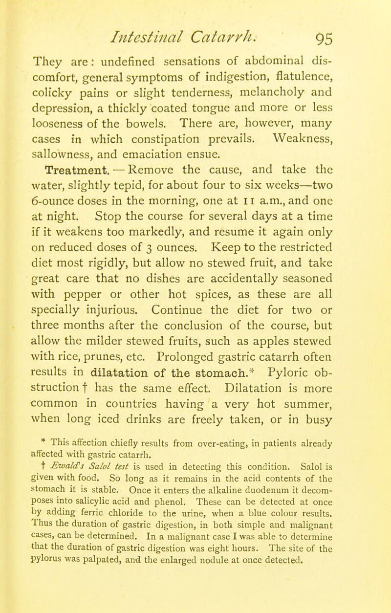 They are: undefined sensations of abdominal dis- comfort, general symptoms of indigestion, flatulence, colicky pains or slight tenderness, melancholy and depression, a thickly coated tongue and more or less looseness of the bowels. There are, however, many cases in which constipation prevails. Weakness, sallowness, and emaciation ensue. Treatment. — Remove the cause, and take the water, slightly tepid, for about four to six weeks—two 6-ounce doses in the morning, one at ii a.m., and one at night. Stop the course for several days at a time if it weakens too markedly, and resume it again only on reduced doses of 3 ounces. Keep to the restricted diet most rigidly, but allow no stewed fruit, and take great care that no dishes are accidentally seasoned with pepper or other hot spices, as these are all specially injurious. Continue the diet for two or three months after the conclusion of the course, but allow the milder stewed fruits, such as apples stewed with rice, prunes, etc. Prolonged gastric catarrh often results in dilatation of the stomach.* Pyloric ob- struction f has the same effect. Dilatation is more common in countries having a very hot summer, when long iced drinks are freely taken, or in busy * This affection chiefly results from over-eating, in patients already affected with gastric catarrh, t EwaliTs Salol test is used in detecting this condition. Salol is given with food. So long as it remains in the acid contents of the stomach it is stable. Once it enters the alkaline duodenum it decom- poses into salicylic acid and phenol. These can be detected at once by adding ferric chloride to the urine, when a blue colour results. Thus the duration of gastric digestion, in both simple and malignant cases, can be determined. In a malignant case I was able to determine that the duration of gastric digestion was eight hours. The site of the pylorus was palpated, and the enlarged nodule at once detected.