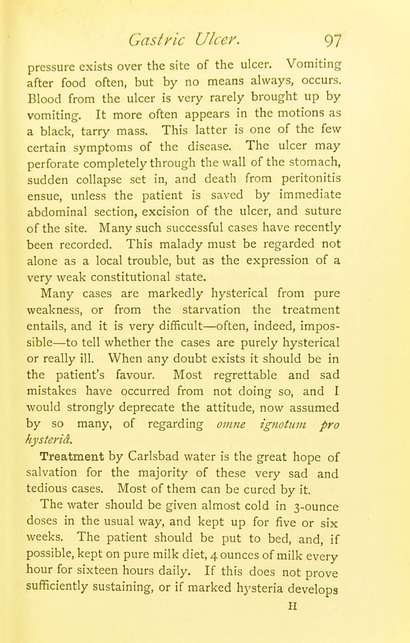 pressure exists over the site of the ulcer. Vomiting after food often, but by no means always, occurs. Blood from the ulcer is very rarely brought up by vomiting. It more often appears in the motions as a black, tarry mass. This latter is one of the few certain symptoms of the disease. The ulcer may perforate completely through the wall of the stomach, sudden collapse set in, and death from peritonitis ensue, unless the patient is saved by immediate abdominal section, excision of the ulcer, and suture of the site. Many such successful cases have recently been recorded. This malady must be regarded not alone as a local trouble, but as the expression of a very weak constitutional state. Many cases are markedly hysterical from pure weakness, or from the starvation the treatment entails, and it is very difficult—often, indeed, impos- sible—to tell whether the cases are purely hysterical or really ill. When any doubt exists it should be in the patient's favour. Most regrettable and sad mistakes have occurred from not doing so, and I would strongly deprecate the attitude, now assumed by so many, of regarding oinne ignotiim pro hysterid. Treatment by Carlsbad water is the great hope of salvation for the majority of these very sad and tedious cases. Most of them can be cured by it. The water should be given almost cold in 3-ounce doses in the usual way, and kept up for five or six weeks. The patient should be put to bed, and, if possible, kept on pure milk diet, 4 ounces of milk every hour for sixteen hours daily. If this does not prove sufficiently sustaining, or if marked hysteria develops H