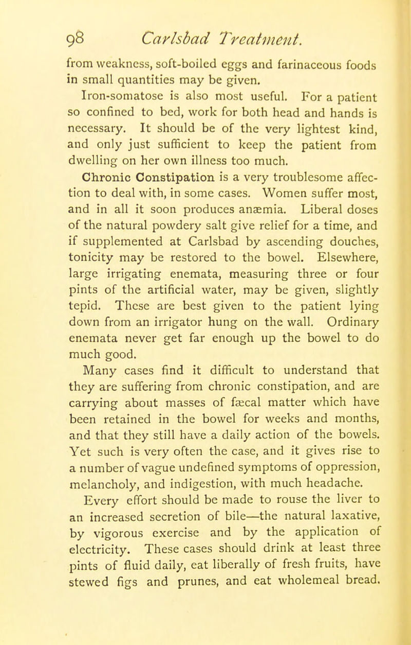 from weakness, soft-boiled eggs and farinaceous foods in small quantities may be given. Iron-somatose is also most useful. For a patient so confined to bed, work for both head and hands is necessary. It should be of the very lightest kind, and only just sufficient to keep the patient from dwelling on her own illness too much. Chronic Constipation is a very troublesome affec- tion to deal with, in some cases. Women suffer most, and in all it soon produces anaemia. Liberal doses of the natural powdery salt give relief for a time, and if supplemented at Carlsbad by ascending douches, tonicity may be restored to the bowel. Elsewhere, large irrigating enemata, measuring three or four pints of the artificial water, may be given, slightly tepid. These are best given to the patient lying down from an irrigator hung on the wall. Ordinary enemata never get far enough up the bowel to do much good. Many cases find it difficult to understand that they are suffering from chronic constipation, and are carrying about masses of faecal matter which have been retained in the bowel for weeks and months, and that they still have a daily action of the bowels. Yet such is very often the case, and it gives rise to a number of vague undefined symptoms of oppression, melancholy, and indigestion, with much headache. Every effort should be made to rouse the liver to an increased secretion of bile—the natural laxative, by vigorous exercise and by the application of electricity. These cases should drink at least three pints of fluid daily, eat liberally of fresh fruits, have stewed figs and prunes, and eat wholemeal bread.