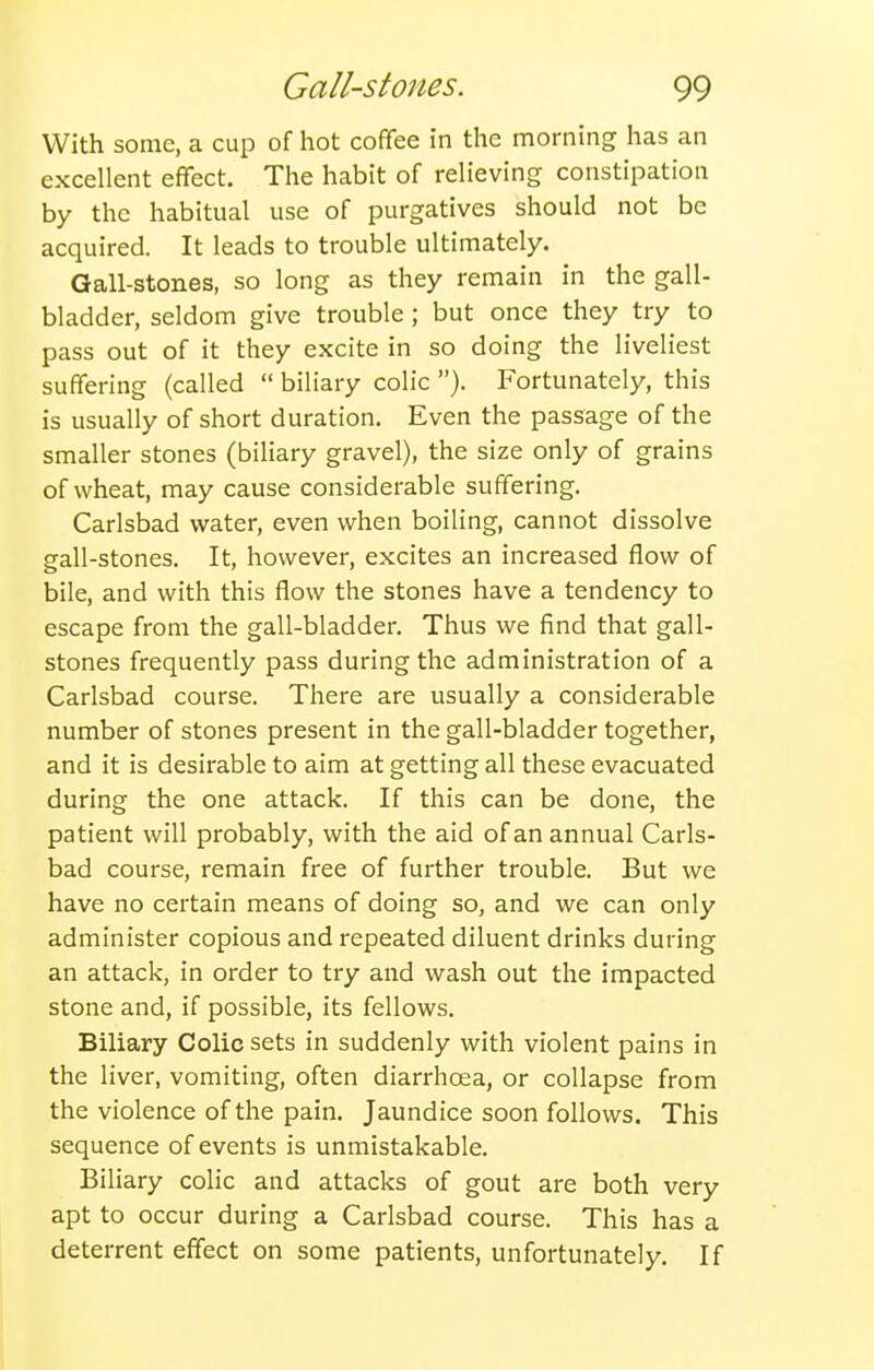 With some, a cup of hot coffee in the morning has an excellent effect. The habit of relieving constipation by the habitual use of purgatives should not be acquired. It leads to trouble ultimately. Gall-stones, so long as they remain in the gall- bladder, seldom give trouble; but once they try to pass out of it they excite in so doing the liveliest suffering (called  biliary colic ). Fortunately, this is usually of short duration. Even the passage of the smaller stones (biliary gravel), the size only of grains of wheat, may cause considerable suffering. Carlsbad water, even when boiling, cannot dissolve gall-stones. It, however, excites an increased flow of bile, and with this flow the stones have a tendency to escape from the gall-bladder. Thus we find that gall- stones frequently pass during the administration of a Carlsbad course. There are usually a considerable number of stones present in the gall-bladder together, and it is desirable to aim at getting all these evacuated during the one attack. If this can be done, the patient will probably, with the aid of an annual Carls- bad course, remain free of further trouble. But we have no certain means of doing so, and we can only administer copious and repeated diluent drinks during an attack, in order to try and wash out the impacted stone and, if possible, its fellows. Biliary Colic sets in suddenly with violent pains in the liver, vomiting, often diarrhoea, or collapse from the violence of the pain. Jaundice soon follows. This sequence of events is unmistakable. Biliary colic and attacks of gout are both very apt to occur during a Carlsbad course. This has a deterrent effect on some patients, unfortunately. If