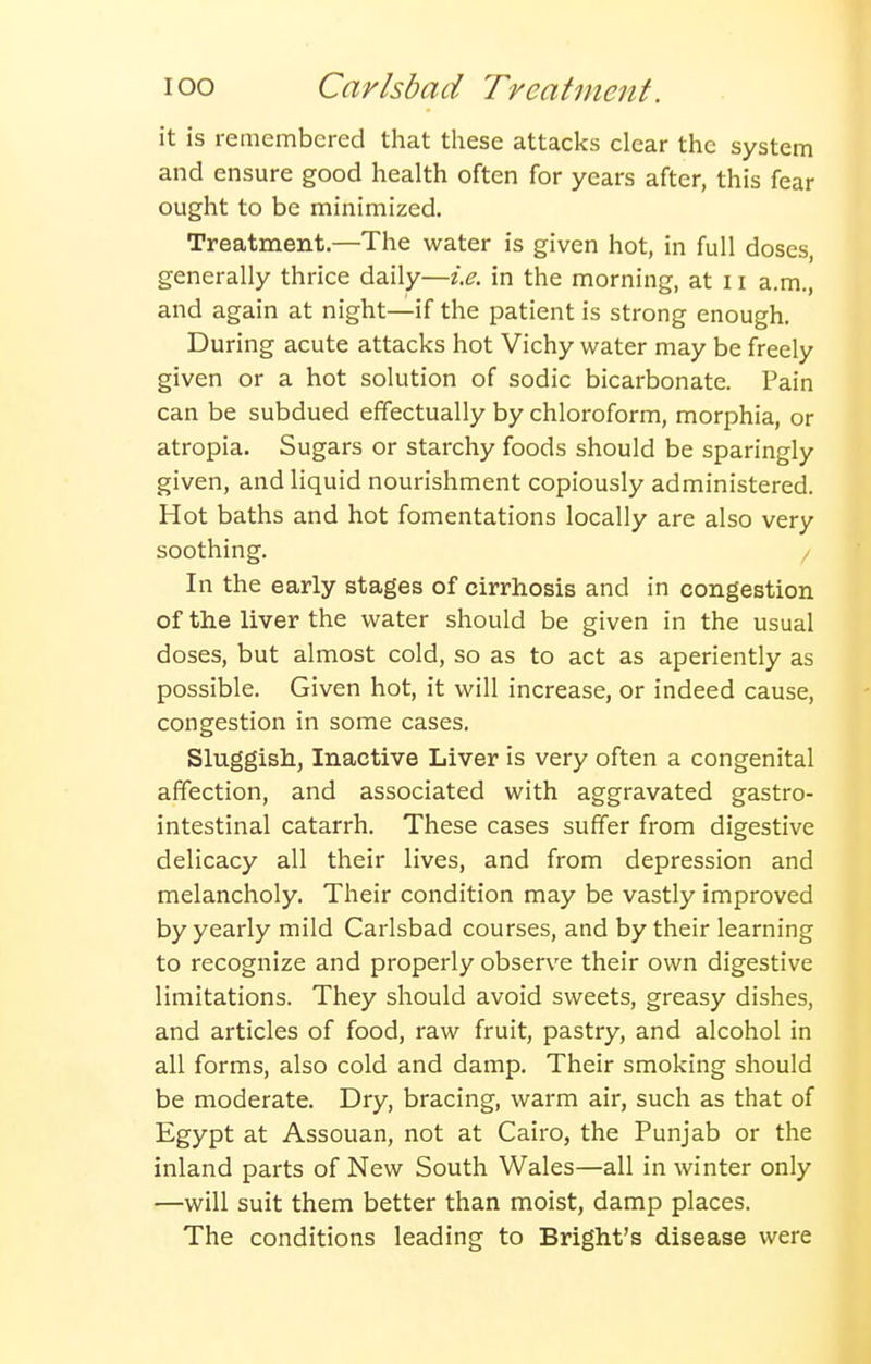 it is remembered that these attacks clear the system and ensure good health often for years after, this fear ought to be minimized. Treatment.—The water is given hot, in full doses, generally thrice daily—i.e. in the morning, at 11 a.m., and again at night—if the patient is strong enough. During acute attacks hot Vichy water may be freely given or a hot solution of sodic bicarbonate. Pain can be subdued effectually by chloroform, morphia, or atropia. Sugars or starchy foods should be sparingly given, and liquid nourishment copiously administered. Hot baths and hot fomentations locally are also very soothing. / In the early stages of cirrhosis and in congestion of the liver the water should be given in the usual doses, but almost cold, so as to act as aperiently as possible. Given hot, it will increase, or indeed cause, congestion in some cases. Sluggish, Inactive Liver is very often a congenital affection, and associated with aggravated gastro- intestinal catarrh. These cases suffer from digestive delicacy all their lives, and from depression and melancholy. Their condition may be vastly improved by yearly mild Carlsbad courses, and by their learning to recognize and properly observe their own digestive limitations. They should avoid sweets, greasy dishes, and articles of food, raw fruit, pastry, and alcohol in all forms, also cold and damp. Their smoking should be moderate. Dry, bracing, warm air, such as that of Egypt at Assouan, not at Cairo, the Punjab or the inland parts of New South Wales—all in winter only —will suit them better than moist, damp places. The conditions leading to Bright's disease were