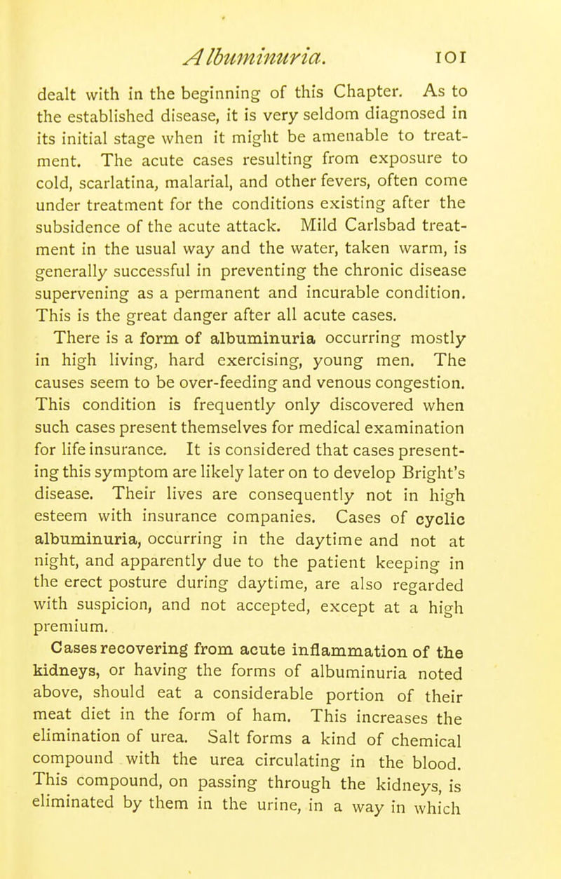 A IbuminMria. lOI dealt with in the beginning of this Chapter. As to the established disease, it is very seldom diagnosed in its initial stage when it might be amenable to treat- ment. The acute cases resulting from exposure to cold, scarlatina, malarial, and other fevers, often come under treatment for the conditions existing after the subsidence of the acute attack. Mild Carlsbad treat- ment in the usual way and the water, taken warm, is generally successful in preventing the chronic disease supervening as a permanent and incurable condition. This is the great danger after all acute cases. There is a form of albuminuria occurring mostly in high living, hard exercising, young men. The causes seem to be over-feeding and venous congestion. This condition is frequently only discovered when such cases present themselves for medical examination for life insurance. It is considered that cases present- ing this symptom are likely later on to develop Bright's disease. Their lives are consequently not in high esteem with insurance companies. Cases of cyclic albuminuria, occurring in the daytime and not at night, and apparently due to the patient keeping in the erect posture during daytime, are also regarded with suspicion, and not accepted, except at a high premium. Cases recovering from acute inflammation of the kidneys, or having the forms of albuminuria noted above, should eat a considerable portion of their meat diet in the form of ham. This increases the elimination of urea. Salt forms a kind of chemical compound with the urea circulating in the blood. This compound, on passing through the kidneys, is eliminated by them in the urine, in a way in which