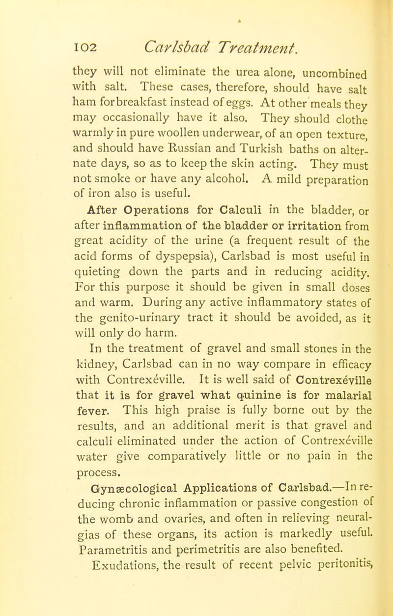 they will not eliminate the urea alone, uncombined with salt. These cases, therefore, should have salt ham forbreakfast instead of eggs. At other meals they may occasionally have it also. They should clothe warmly in pure woollen underwear, of an open texture, and should have Russian and Turkish baths on alter- nate days, so as to keep the skin acting. They must not smoke or have any alcohol. A mild preparation of iron also is useful. After Operations for Calculi in the bladder, or after inflammation of the bladder or irritation from great acidity of the urine (a frequent result of the acid forms of dyspepsia), Carlsbad is most useful in quieting down the parts and in reducing acidity. For this purpose it should be given in small doses and warm. During any active inflammatory states of the genito-urinary tract it should be avoided, as it will only do harm. In the treatment of gravel and small stones in the kidney, Carlsbad can in no way compare in efficacy with Contrexeville. It is well said of Contrexeville that it is for gravel what quinine is for malarial fever. This high praise is fully borne out by the results, and an additional merit is that gravel and calculi eliminated under the action of Contrexeville water give comparatively little or no pain in the process. Gynaecological Applications of Carlsbad.—In re- ducing chronic inflammation or passive congestion of the womb and ovaries, and often in relieving neural- gias of these organs, its action is markedly useful. Parametritis and perimetritis are also benefited. Exudations, the result of recent pelvic peritonitis,