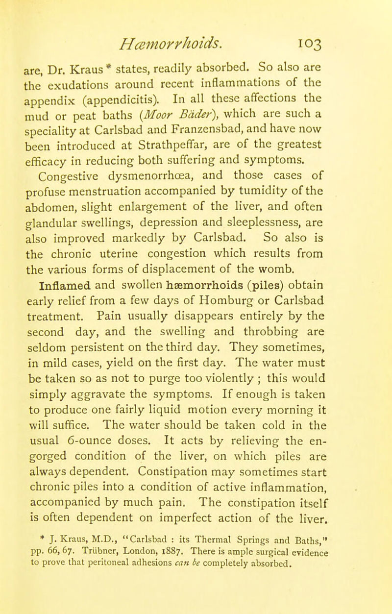 are, Dr. Kraus * states, readily absorbed. So also are the exudations around recent inflammations of the appendix (appendicitis). In all these affections the mud or peat baths {Moor Bdder), which are such a speciality at Carlsbad and Franzensbad, and have now been introduced at Strathpeffar, are of the greatest efficacy in reducing both suffering and symptoms. Congestive dysmenorrhoea, and those cases of profuse menstruation accompanied by tumidity of the abdomen, slight enlargement of the liver, and often glandular swellings, depression and sleeplessness, are also improved markedly by Carlsbad. So also is the chronic uterine congestion which results from the various forms of displacement of the womb. Inflamed and swollen haemorrhoids (piles) obtain early relief from a few days of Homburg or Carlsbad treatment. Pain usually disappears entirely by the second day, and the swelling and throbbing are seldom persistent on the third day. They sometimes, in mild cases, yield on the first day. The water must be taken so as not to purge too violently ; this would simply aggravate the symptoms. If enough is taken to produce one fairly liquid motion every morning it will suffice. The water should be taken cold in the usual 6-ounce doses. It acts by relieving the en- gorged condition of the liver, on which piles are always dependent. Constipation may sometimes start chronic piles into a condition of active inflammation, accompanied by much pain. The constipation itself is often dependent on imperfect action of the liver. * J. Kraus, M.D., Carlsbad : its Thermal Springs and Baths, pp. 66, 67. Triibner, London, 1887. There is ample surgical evidence to prove that peritoneal adhesions can be completely absorbed.