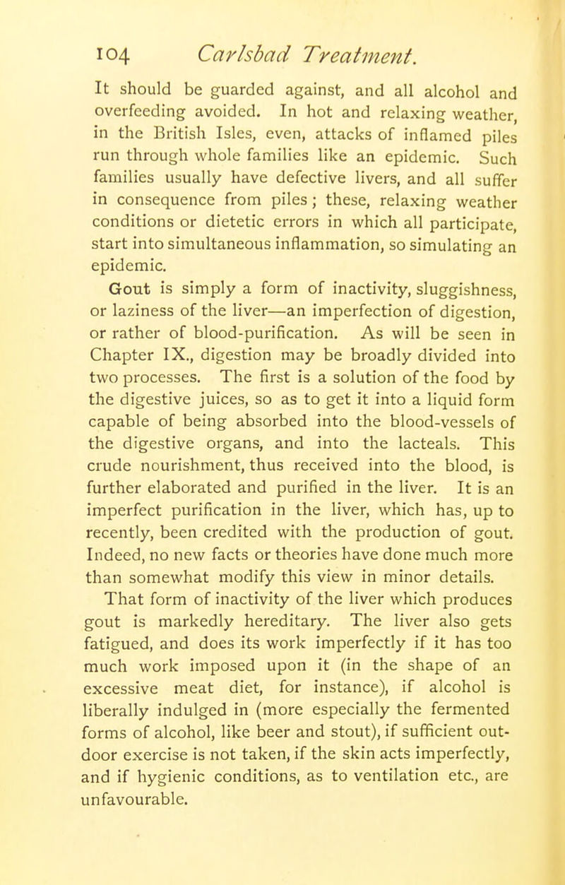 It should be guarded against, and all alcohol and overfeeding avoided. In hot and relaxing weather, in the British Isles, even, attacks of inflamed piles run through whole families like an epidemic. Such families usually have defective livers, and all suffer in consequence from piles; these, relaxing weather conditions or dietetic errors in which all participate, start into simultaneous inflammation, so simulating an epidemic. Gout is simply a form of inactivity, sluggishness, or laziness of the liver—an imperfection of digestion, or rather of blood-purification. As will be seen in Chapter IX., digestion may be broadly divided into two processes. The first is a solution of the food by the digestive juices, so as to get it into a liquid form capable of being absorbed into the blood-vessels of the digestive organs, and into the lacteals. This ci'ude nourishment, thus received into the blood, is further elaborated and purified in the liver. It is an imperfect purification in the liver, which has, up to recently, been credited with the production of gout. Indeed, no new facts or theories have done much more than somewhat modify this view in minor details. That form of inactivity of the liver which produces gout is markedly hereditary. The liver also gets fatigued, and does its work imperfectly if it has too much work imposed upon it (in the shape of an excessive meat diet, for instance), if alcohol is liberally indulged in (more especially the fermented forms of alcohol, like beer and stout), if sufficient out- door exercise is not taken, if the skin acts imperfectly, and if hygienic conditions, as to ventilation etc., are unfavourable.