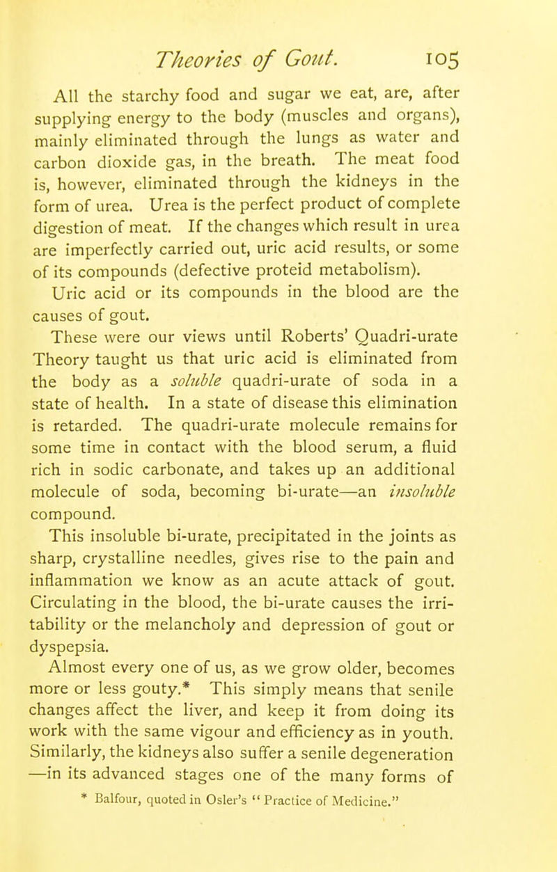 All the starchy food and sugar we eat, are, after supplying energy to the body (muscles and organs), mainly eliminated through the lungs as water and carbon dioxide gas, in the breath. The meat food is, however, eliminated through the kidneys in the form of urea. Urea is the perfect product of complete digestion of meat. If the changes which result in urea are imperfectly carried out, uric acid results, or some of its compounds (defective proteid metabolism). Uric acid or its compounds in the blood are the causes of gout. These were our views until Roberts' Quadri-urate Theory taught us that uric acid is eliminated from the body as a soluble quadri-urate of soda in a state of health. In a state of disease this elimination is retarded. The quadri-urate molecule remains for some time in contact with the blood serum, a fluid rich in sodic carbonate, and takes up an additional molecule of soda, becoming bi-urate—an insoluble compound. This insoluble bi-urate, precipitated in the joints as sharp, crystalline needles, gives rise to the pain and inflammation we know as an acute attack of gout. Circulating in the blood, the bi-urate causes the irri- tability or the melancholy and depression of gout or dyspepsia. Almost every one of us, as we grow older, becomes more or less gouty.* This simply means that senile changes affect the liver, and keep it from doing its work with the same vigour and efficiency as in youth. Similarly, the kidneys also suffer a senile degeneration —in its advanced stages one of the many forms of * Balfour, quoted in Osier's  Practice of Medicine.