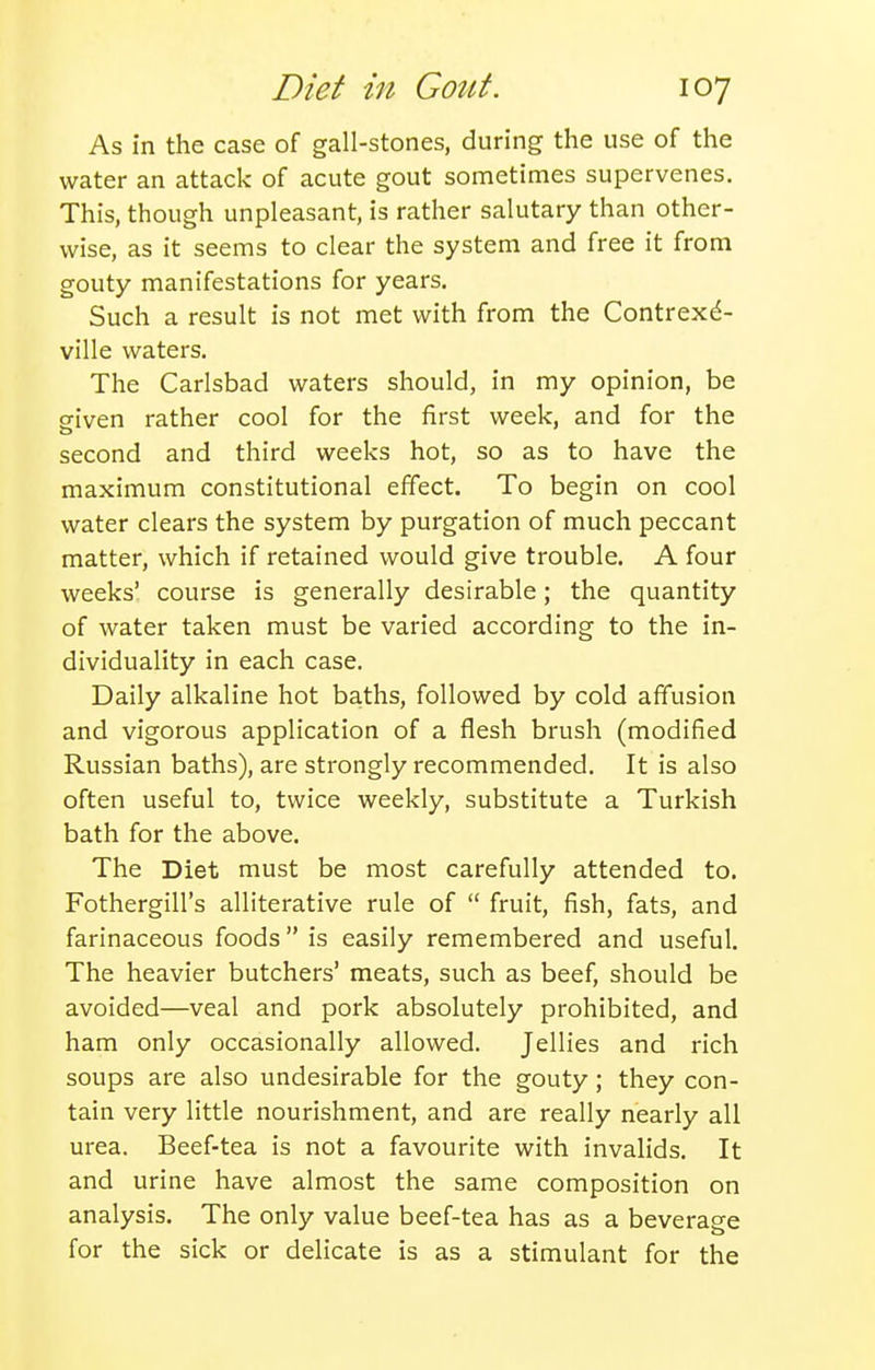 As in the case of gall-stones, during the use of the water an attack of acute gout sometimes supervenes. This, though unpleasant, is rather salutary than other- wise, as it seems to clear the system and free it from gouty manifestations for years. Such a result is not met with from the Contrexd- ville waters. The Carlsbad waters should, in my opinion, be given rather cool for the first week, and for the second and third weeks hot, so as to have the maximum constitutional effect. To begin on cool water clears the system by purgation of much peccant matter, which if retained would give trouble. A four weeks' course is generally desirable; the quantity of water taken must be varied according to the in- dividuality in each case. Daily alkaline hot baths, followed by cold affusion and vigorous application of a flesh brush (modified Russian baths), are strongly recommended. It is also often useful to, twice weekly, substitute a Turkish bath for the above. The Diet must be most carefully attended to. Fothergill's alliterative rule of  fruit, fish, fats, and farinaceous foods is easily remembered and useful. The heavier butchers' meats, such as beef, should be avoided—veal and pork absolutely prohibited, and ham only occasionally allowed. Jellies and rich soups are also undesirable for the gouty; they con- tain very little nourishment, and are really nearly all urea. Beef-tea is not a favourite with invalids. It and urine have almost the same composition on analysis. The only value beef-tea has as a beverage for the sick or delicate is as a stimulant for the