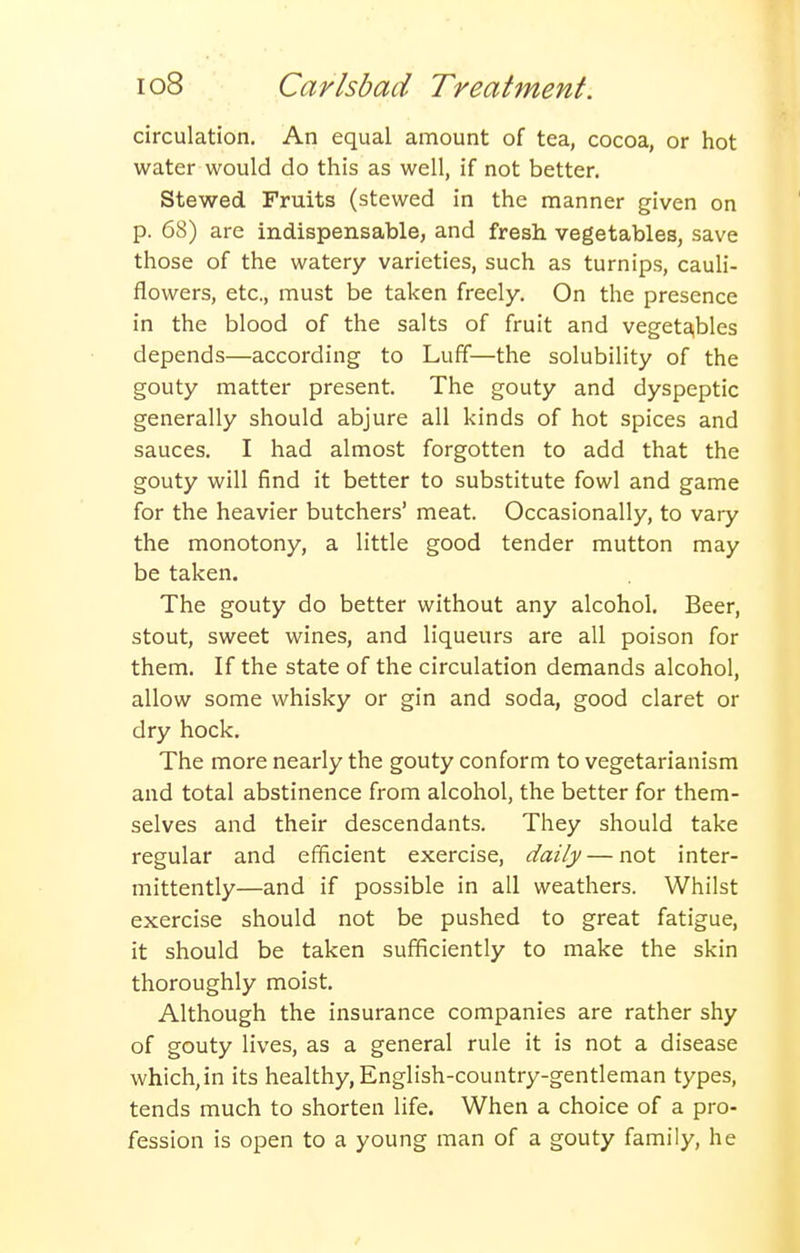 circulation. An equal amount of tea, cocoa, or hot water would do this as well, if not better. Stewed Fruits (stewed in the manner given on p. 68) are indispensable, and fresh vegetables, save those of the watery varieties, such as turnips, cauli- flowers, etc., must be taken freely. On the presence in the blood of the salts of fruit and vegeta,bles depends—according to Luff—the solubility of the gouty matter present. The gouty and dyspeptic generally should abjure all kinds of hot spices and sauces. I had almost forgotten to add that the gouty will find it better to substitute fowl and game for the heavier butchers' meat. Occasionally, to vary the monotony, a little good tender mutton may be taken. The gouty do better without any alcohol. Beer, stout, sweet wines, and liqueurs are all poison for them. If the state of the circulation demands alcohol, allow some whisky or gin and soda, good claret or dry hock. The more nearly the gouty conform to vegetarianism and total abstinence from alcohol, the better for them- selves and their descendants. They should take regular and efficient exercise, daily — not inter- mittently—and if possible in all weathers. Whilst exercise should not be pushed to great fatigue, it should be taken sufficiently to make the skin thoroughly moist. Although the insurance companies are rather shy of gouty lives, as a general rule it is not a disease which, in its healthy, English-country-gentleman types, tends much to shorten life. When a choice of a pro- fession is open to a young man of a gouty family, he