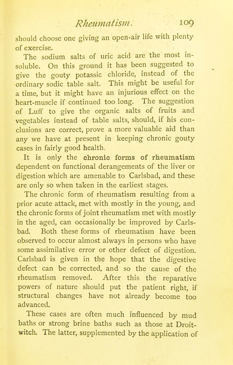 should choose one giving an open-air life with plenty of exercise. The sodium salts of uric acid are the most in- soluble. On this ground it has been suggested to give the gouty potassic chloride, instead of the ordinary sodic table salt. This might be useful for a time, but it might have an injurious effect on the heart-muscle if continued too long. The suggestion of Luff to give the organic salts of fruits and vegetables instead of table salts, should, if his con- clusions are correct, prove a more valuable aid than any we have at present in keeping chronic gouty cases in fairly good health. It is only the chronic forms of rheumatism dependent on functional derangements of the liver or digestion which are amenable to Carlsbad, and these are only so when taken in the earliest stages. The chronic form of rheumatism resulting from a prior acute attack, met with mostly in the young, and the chronic forms of joint rheumatism met with mostly in the aged, can occasionally be improved by Carls- bad. Both these forms of rheumatism have been observed to occur almost always in persons who have some assimilative error or other defect of digestion. Carlsbad is given in the hope that the digestive defect can be corrected, and so the cause of the rheumatism removed. After this the reparative powers of nature should put the patient right, if structural changes have not already become too advanced. These cases are often much influenced by mud baths or strong brine baths such as those at Droit- witch. The latter, supplemented by the application of