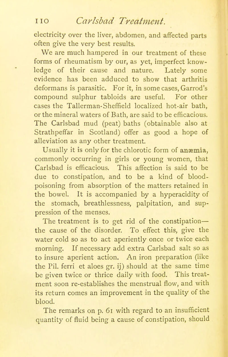 electricity over the liver, abdomen, and affected parts often give the very best results. We are much hampered in our treatment of these forms of rheumatism by our, as yet, imperfect know- ledge of their cause and nature. Lately some evidence has been adduced to show that arthritis deformans is parasitic. For it, in some cases, Garrod's compound sulphur tabloids are useful. For other cases the Tallerman-Sheffield localized hot-air bath, or the mineral waters of Bath, are said to be efficacious. The Carlsbad mud (peat) baths (obtainable also at Strathpeffar in Scotland) offer as good a hope of alleviation as any other treatment. Usually it is only for the chlorotic form of anaemia, commonly occurring in girls or young women, that Carlsbad is efficacious. This affection is said to be due to constipation, and to be a kind of blood- poisoning from absorption of the matters retained in the bowel. It is accompanied by a hyperacidity of the stomach, breathlessness, palpitation, and sup- pression of the menses. The treatment is to get rid of the constipation— the cause of the disorder. To effect this, give the water cold so as to act aperiently once or twice each morning. If necessary add extra Carlsbad salt so as to insure aperient action. An iron preparation (like the Pil. ferri et aloes gr. ij) should at the same time be given twice or thrice daily with food. This treat- ment soon re-establishes the menstrual flow, and with its return comes an improvement in the quality of the blood. The remarks on p. 6i with regard to an insufficient quantity of fluid being a cause of constipation, should