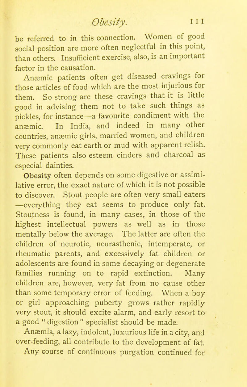 be referred to in this connection. Women of good social position are more often neglectful in this point, than others. Insufficient exercise, also, is an important factor in the causation. Anemic patients often get diseased cravings for those articles of food which are the most injurious for them. So strong are these cravings that it is little good in advising them not to take such things as pickles, for instance—a favourite condiment with the anaemic. In India, and indeed in many other countries, anaemic girls, married women, and children very commonly eat earth or mud with apparent relish. These patients also esteem cinders and charcoal as especial dainties. Obesity often depends on some digestive or assimi- lative error, the exact nature of which it is not possible to discover. Stout people are often very small eaters —everything they eat seems to produce only fat. Stoutness is found, in many cases, in those of the highest intellectual powers as well as in those mentally below the average. The latter are often the children of neurotic, neurasthenic, intemperate, or rheumatic parents, and excessively fat children or adolescents are found in some decaying or degenerate families running on to rapid extinction. Many children are, however, very fat from no cause other than some temporary error of feeding. When a boy or girl approaching puberty grows rather rapidly very stout, it should excite alarm, and early resort to a good  digestion  specialist should be made. Anaemia, a lazy, indolent, luxurious life in a city, and over-feeding, all contribute to the development of fat. Any course of continuous purgation continued for