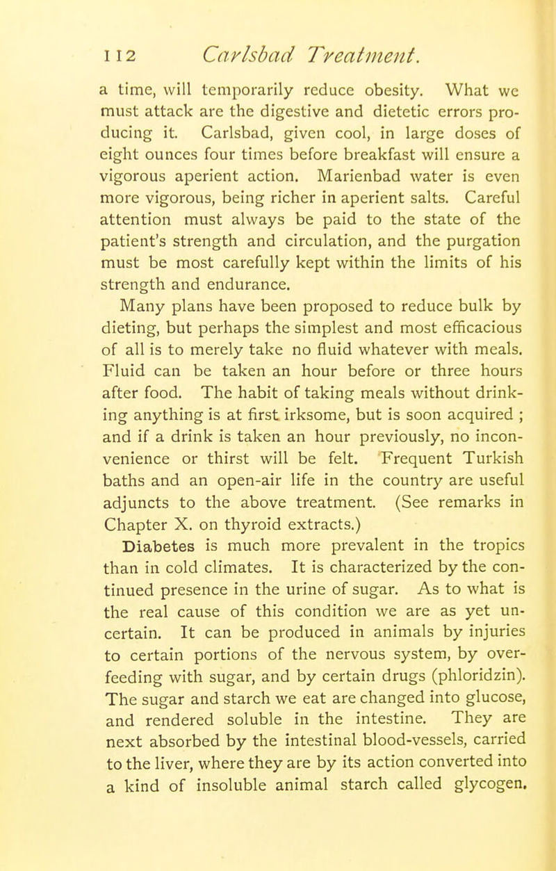 a time, will temporarily reduce obesity. What we must attack are the digestive and dietetic errors pro- ducing it. Carlsbad, given cool, in large doses of eight ounces four times before breakfast will ensure a vigorous aperient action. Marienbad water is even more vigorous, being richer in aperient salts. Careful attention must always be paid to the state of the patient's strength and circulation, and the purgation must be most carefully kept within the limits of his strength and endurance. Many plans have been proposed to reduce bulk by dieting, but perhaps the simplest and most efficacious of all is to merely take no fluid whatever with meals. Fluid can be taken an hour before or three hours after food. The habit of taking meals without drink- ing anything is at first irksome, but is soon acquired ; and if a drink is taken an hour previously, no incon- venience or thirst will be felt. Frequent Turkish baths and an open-air life in the country are useful adjuncts to the above treatment. (See remarks in Chapter X. on thyroid extracts.) Diabetes is much more prevalent in the tropics than in cold climates. It is characterized by the con- tinued presence in the urine of sugar. As to what is the real cause of this condition we are as yet un- certain. It can be produced in animals by injuries to certain portions of the nervous system, by over- feeding with sugar, and by certain drugs (phloridzin). The sugar and starch we eat are changed into glucose, and rendered soluble in the intestine. They are next absorbed by the intestinal blood-vessels, carried to the liver, where they are by its action converted into a kind of insoluble animal starch called glycogen.