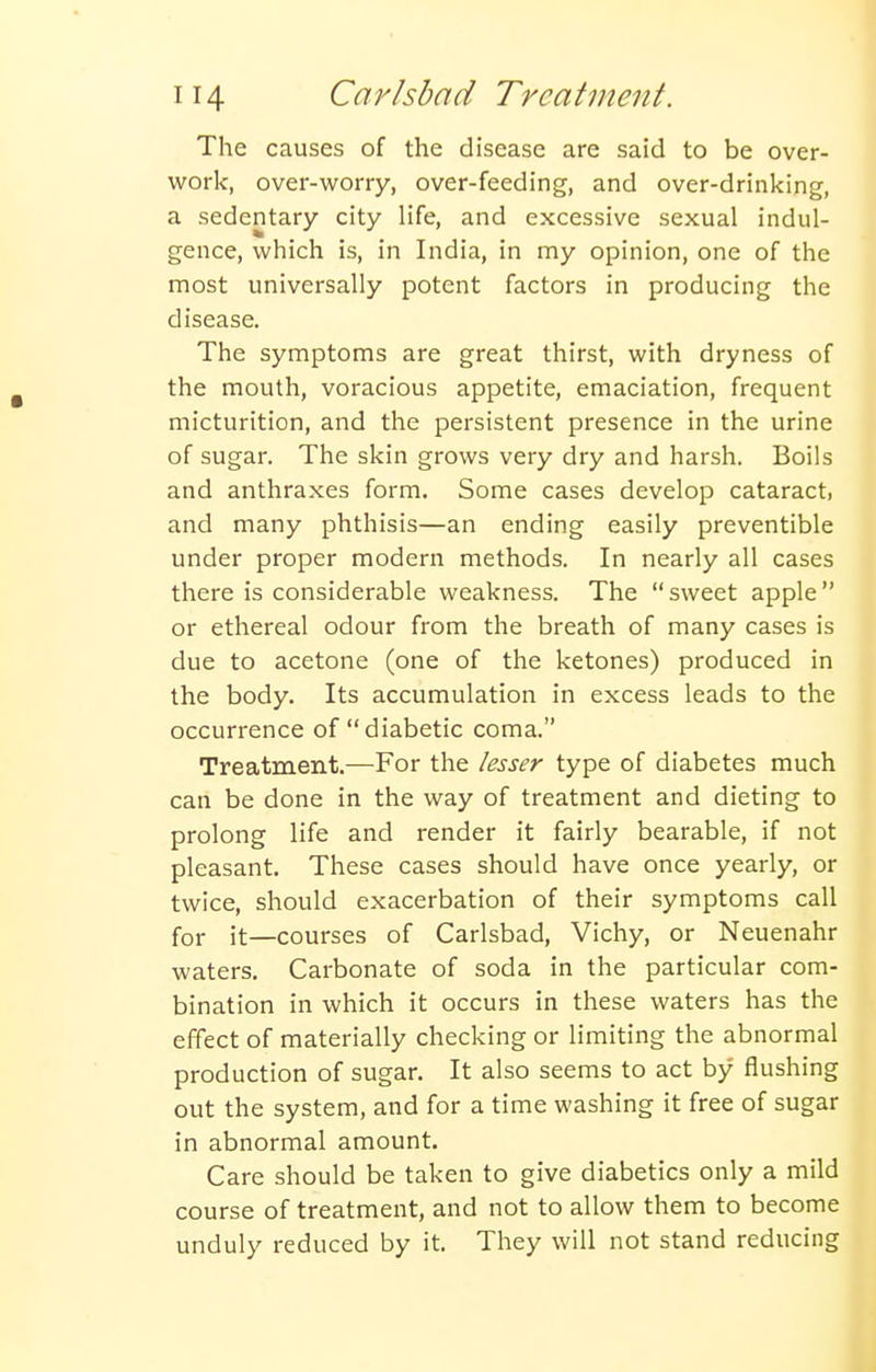 The causes of the disease are said to be over- work, over-worry, over-feeding, and over-drinking, a sedentary city life, and excessive sexual indul- gence, which is, in India, in my opinion, one of the most universally potent factors in producing the disease. The symptoms are great thirst, with dryness of the mouth, voracious appetite, emaciation, frequent micturition, and the persistent presence in the urine of sugar. The skin grows very dry and harsh. Boils and anthraxes form. Some cases develop cataract, and many phthisis—an ending easily preventible under proper modern methods. In nearly all cases there is considerable weakness. The  sweet apple  or ethereal odour from the breath of many cases is due to acetone (one of the ketones) produced in the body. Its accumulation in excess leads to the occurrence of diabetic coma. Treatment.—For the lesser type of diabetes much can be done in the way of treatment and dieting to prolong life and render it fairly bearable, if not pleasant. These cases should have once yearly, or twice, should exacerbation of their symptoms call for it—courses of Carlsbad, Vichy, or Neuenahr waters. Carbonate of soda in the particular com- bination in which it occurs in these waters has the effect of materially checking or limiting the abnormal production of sugar. It also seems to act by flushing out the system, and for a time washing it free of sugar in abnormal amount. Care should be taken to give diabetics only a mild course of treatment, and not to allow them to become unduly reduced by it. They will not stand reducing