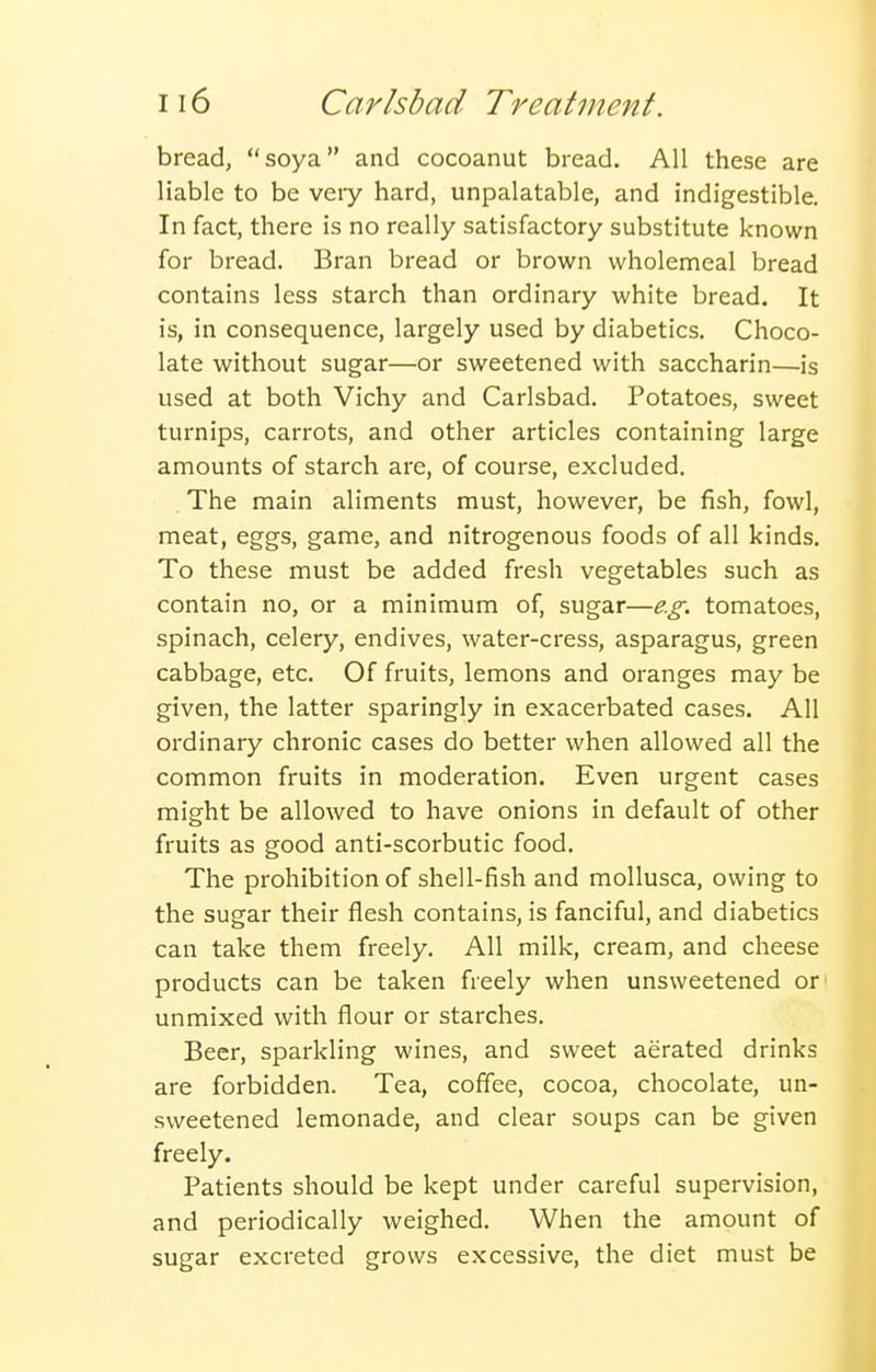 bread, soya and cocoanut bread. All these are liable to be veiy hard, unpalatable, and indigestible. In fact, there is no really satisfactory substitute known for bread. Bran bread or brown wholemeal bread contains less starch than ordinary white bread. It is, in consequence, largely used by diabetics. Choco- late without sugar—or sweetened with saccharin—is used at both Vichy and Carlsbad. Potatoes, sweet turnips, carrots, and other articles containing large amounts of starch are, of course, excluded. The main aliments must, however, be fish, fowl, meat, eggs, game, and nitrogenous foods of all kinds. To these must be added fresh vegetables such as contain no, or a minimum of, sugar—e.g. tomatoes, spinach, celery, endives, water-cress, asparagus, green cabbage, etc. Of fruits, lemons and oranges may be given, the latter sparingly in exacerbated cases. All ordinary chronic cases do better when allowed all the common fruits in moderation. Even urgent cases might be allowed to have onions in default of other fruits as good anti-scorbutic food. The prohibition of shell-fish and mollusca, owing to the sugar their flesh contains, is fanciful, and diabetics can take them freely. All milk, cream, and cheese products can be taken freely when unsweetened or unmixed with flour or starches. Beer, sparkling wines, and sweet aerated drinks are forbidden. Tea, coffee, cocoa, chocolate, un- sweetened lemonade, and clear soups can be given freely. Patients should be kept under careful supervision, and periodically weighed. When the amount of sugar excreted grows excessive, the diet must be