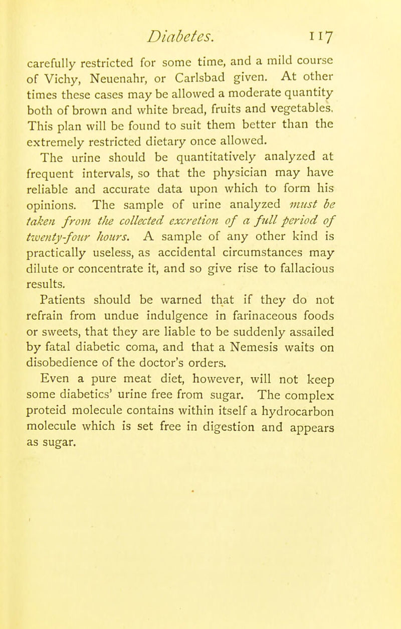 carefully restricted for some time, and a mild course of Vichy, Neuenahr, or Carlsbad given. At other times these cases may be allowed a moderate quantity both of brown and white bread, fruits and vegetables, This plan will be found to suit them better than the extremely restricted dietary once allowed. The urine should be quantitatively analyzed at frequent intervals, so that the physician may have reliable and accurate data upon which to form his opinions. The sample of urine analyzed must be taken from tJie collected excretion of a full period of tiventy-four hours. A sample of any other kind is practically useless, as accidental circumstances may dilute or concentrate it, and so give rise to fallacious results. Patients should be warned that if they do not refrain from undue indulgence in farinaceous foods or sweets, that they are liable to be suddenly assailed by fatal diabetic coma, and that a Nemesis waits on disobedience of the doctor's orders. Even a pure meat diet, however, will not keep some diabetics' urine free from sugar. The complex proteid molecule contains within itself a hydrocarbon molecule which is set free in digestion and appears as sugar.