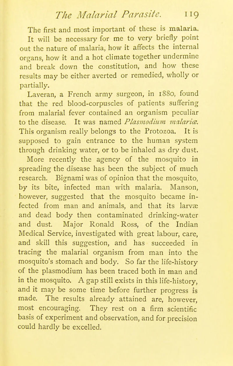 The first and most important of these is malaria. It will be necessary for me to very briefly point out the nature of malaria, how it affects the internal organs, how it and a hot climate together undermine and break down the constitution, and how these results may be either averted or remedied, wholly or partially. Laveran, a French army surgeon, in 1880, found that the red blood-corpuscles of patients suffering from malarial fever contained an organism peculiar to the disease. It was named Plasinodhim inalarice. This organism really belongs to the Protozoa. It is supposed to gain entrance to the human system through drinking water, or to be inhaled as dry dust. More recently the agency of the mosquito in spreading the disease has been the subject of much research. Bignami was of opinion that the mosquito, by its bite, infected man with malaria. Manson, however, suggested that the mosquito became in- fected from man and animals, and that its larvae and dead body then contaminated drinking-water and dust. Major Ronald Ross, of the Indian Medical Service, investigated with great labour, care, and skill this suggestion, and has succeeded in tracing the malarial organism from man into the mosquito's stomach and body. So far the life-history of the Plasmodium has been traced both in man and in the mosquito. A gap still exists in this life-history, and it may be some time before further progress is made. The results already attained are, however, most encouraging. They rest on a firm scientific basis of experiment and observation, and for precision could hardly be excelled.