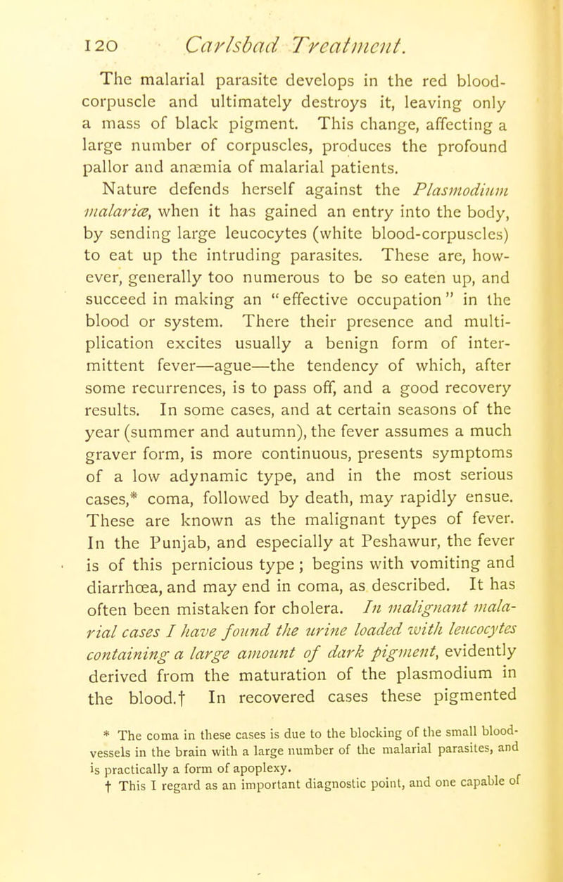 The malarial parasite develops in the red blood- corpuscle and ultimately destroys it, leaving only a mass of black pigment. This change, affecting a large number of corpuscles, produces the profound pallor and aneemia of malarial patients. Nature defends herself against the Plasmodium malarice, when it has gained an entry into the body, by sending large leucocytes (white blood-corpuscles) to eat up the intruding parasites. These are, how- ever, generally too numerous to be so eaten up, and succeed in making an effective occupation in the blood or system. There their presence and multi- plication excites usually a benign form of inter- mittent fever—ague—the tendency of which, after some recurrences, is to pass off, and a good recovery results. In some cases, and at certain seasons of the year (summer and autumn), the fever assumes a much graver form, is more continuous, presents symptoms of a low adynamic type, and in the most serious cases,* coma, followed by death, may rapidly ensue. These are known as the malignant types of fever. In the Punjab, and especially at Peshawur, the fever is of this pernicious type; begins with vomiting and diarrhoea, and may end in coma, as described. It has often been mistaken for cholera. In malignant mala- rial cases I have fonnd the tcrine loaded zvith leiccocytes containing a large amount of dark pigment, evidently derived from the maturation of the plasmodium in the blood.t In recovered cases these pigmented * The coma in these cases is due to the blocking of the small blood- vessels in the brain with a large number of the malarial parasites, and is practically a form of apoplexy. t This I regard as an important diagnostic point, and one capable of