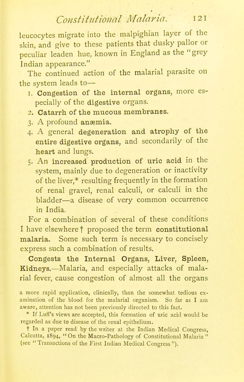 leucocytes migrate into the malpighian layer of the skin, and give to these patients that dusky pallor or peculiar leaden hue, known in England as the grey Indian appearance. The continued action of the malarial parasite on the system leads to— 1. Congestion of the internal organs, more es- pecially of the digestive organs. 2. Catarrh of the mucous membranes. 3. A profound anaemia. 4. A general degeneration and atrophy of the entire digestive organs, and secondarily of the heart and lungs. 5. An increased production of uric acid in the system, mainly due to degeneration or inactivity of the liver,* resulting frequently in the formation of renal gravel, renal calculi, or calculi in the bladder—a disease of very common occurrence in India. For a combination of several of these conditions I have elsewhere f proposed the term constitutional malaria. Some such term is necessary to concisely express such a combination of results. Congests the Internal Organs, Liver, Spleen, Kidneys.—Malaria, and especially attacks of mala- rial fever, cause congestion of almost all the organs a more rapid application, clinically, than the somewhat tedious ex- amination of the blood for the malarial organism. So far as I am aware, attention has not been previously directed to this fact. * If LufPs views are accepted, this formation of uric acid would be regarded as due to disease of the renal epithelium. t In a paper read by the writer at the Indian Medical Congress, Calcutta, 1894, On the Macro-Pathology of Constitutional Malaria (see Transactions of the First Indian Medical Congress).