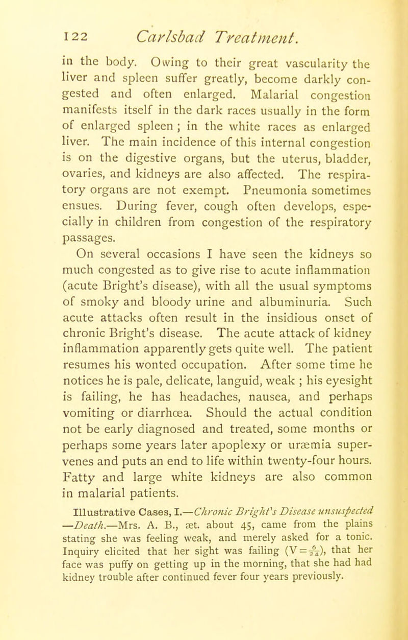 in the body. Owing to their great vascularity the liver and spleen suffer greatly, become darkly con- gested and often enlarged. Malarial congestion manifests itself in the dark races usually in the form of enlarged spleen ; in the white races as enlarged liver. The main incidence of this internal congestion is on the digestive organs, but the uterus, bladder, ovaries, and kidneys are also affected. The respira- tory organs are not exempt. Pneumonia sometimes ensues. During fever, cough often develops, espe- cially in children from congestion of the respiratory passages. On several occasions I have seen the kidneys so much congested as to give rise to acute inflammation (acute Bright's disease), with all the usual symptoms of smoky and bloody urine and albuminuria. Such acute attacks often result in the insidious onset of chronic Bright's disease. The acute attack of kidney inflammation apparently gets quite well. The patient resumes his wonted occupation. After some time he notices he is pale, delicate, languid, weak ; his eyesight is failing, he has headaches, nausea, and perhaps vomiting or diarrhoea. Should the actual condition not be early diagnosed and treated, some months or perhaps some years later apoplexy or uraemia super- venes and puts an end to life within twenty-four hours. Fatty and large white kidneys are also common in malarial patients. Illustrative Cases, I.—Chronic Briglifs Disease unsuspected —Death.—Mrs. A. B., tet. about 45, came from the plains stating she was feeling weak, and merely asked for a tonic. Inquiry elicited that her sight was failing (V=:^), that her face was puffy on getting up in the morning, that she had had kidney trouble after continued fever four years previously.