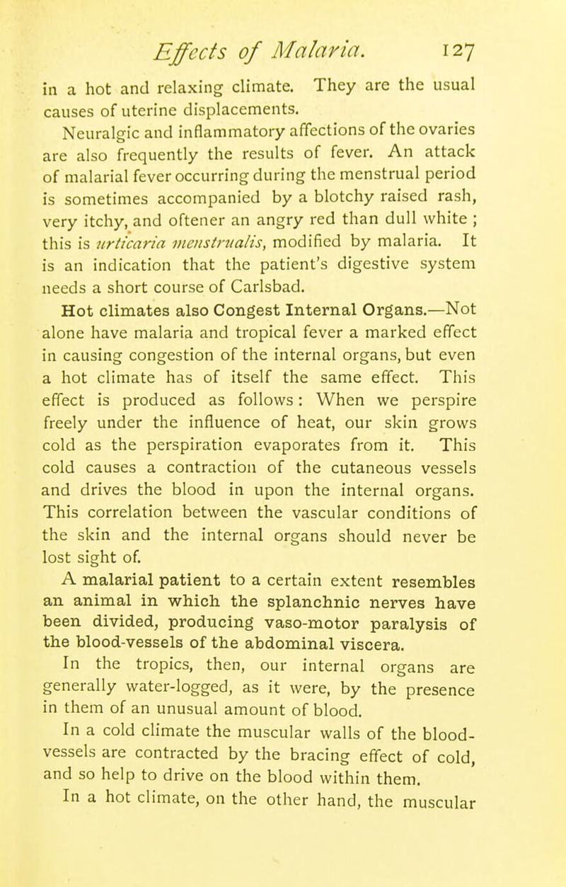 in a hot and relaxing climate. They are the usual causes of uterine displacements. Neuralgic and inflammatory affections of the ovaries are also frequently the results of fever. An attack of malarial fever occurring during the menstrual period is sometimes accompanied by a blotchy raised rash, very itchy, and oftener an angry red than dull white ; this is urticaria vieiistnialis, modified by malaria. It is an indication that the patient's digestive system needs a short course of Carlsbad. Hot climates also Congest Internal Organs.—Not alone have malaria and tropical fever a marked effect in causing congestion of the internal organs, but even a hot climate has of itself the same effect. This effect is produced as follows: When we perspire freely under the influence of heat, our skin grows cold as the perspiration evaporates from it. This cold causes a contraction of the cutaneous vessels and drives the blood in upon the internal organs. This correlation between the vascular conditions of the skin and the internal organs should never be lost sight of. A malarial patient to a certain extent resembles an animal in which the splanchnic nerves have been divided, producing vaso-motor paralysis of the blood-vessels of the abdominal viscera. In the tropics, then, our internal organs are generally water-logged, as it were, by the presence in them of an unusual amount of blood. In a cold climate the muscular walls of the blood- vessels are contracted by the bracing effect of cold, and so help to drive on the blood within them. In a hot climate, on the other hand, the muscular