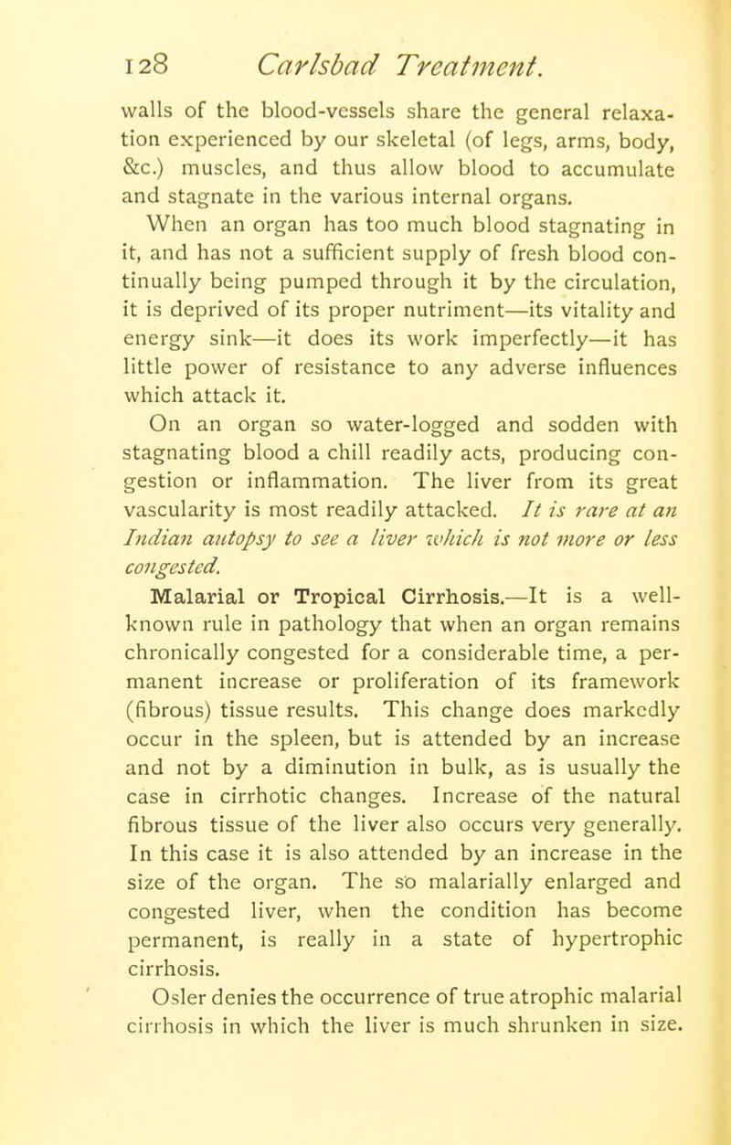 walls of the blood-vessels share the general relaxa- tion experienced by our skeletal (of legs, arms, body, &c.) muscles, and thus allow blood to accumulate and stagnate in the various internal organs. When an organ has too much blood stagnating in it, and has not a sufficient supply of fresh blood con- tinually being pumped through it by the circulation, it is deprived of its proper nutriment—its vitality and energy sink—it does its work imperfectly—it has little power of resistance to any adverse influences which attack it. On an organ so water-logged and sodden with stagnating blood a chill readily acts, producing con- gestion or inflammation. The liver from its great vascularity is most readily attacked. It is rare at an Indian autopsy to see a liver which is not more or less congested. Malarial or Tropical Cirrhosis.—It is a well- known rule in pathology that when an organ remains chronically congested for a considerable time, a per- manent increase or proliferation of its framework (fibrous) tissue results. This change does markedly occur in the spleen, but is attended by an increase and not by a diminution in bulk, as is usually the case in cirrhotic changes. Increase of the natural fibrous tissue of the liver also occurs very generally. In this case it is also attended by an increase in the size of the organ. The so malarially enlarged and congested liver, when the condition has become permanent, is really in a state of hypertrophic cirrhosis. Osier denies the occurrence of true atrophic malarial cirrhosis in which the liver is much shrunken in size.