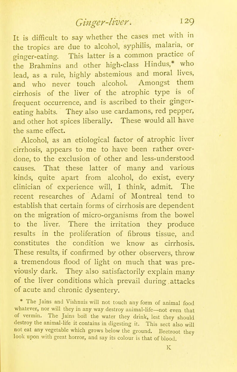 It is difficult to say whether the cases met with in the tropics are due to alcohol, syphilis, malaria, or ginger-eating. This latter is a common practice of the Brahmins and other high-class Hindus,* who lead, as a rule, highly abstemious and moral lives, and who never touch alcohol. Amongst them cirrhosis of the liver of the atrophic type is of frequent occurrence, and is ascribed to their ginger- eating habits. They also use cardamons, red pepper, and other hot spices liberally. These would all have the same effect. Alcohol, as an etiological factor of atrophic liver cirrhosis, appears to me to have been rather over- done, to the exclusion of other and less-understood causes. That these latter of many and various kinds, quite apart from alcohol, do exist, every clinician of experience will, I think, admit. The recent researches of Adami of Montreal tend to establish that certain forms of cirrhosis are dependent on the migration of micro-organisms from the bowel to the liver. There the irritation they produce results in the proliferation of fibrous tissue, and constitutes the condition we know as cirrhosis. These results, if confirmed by other observers, throw a tremendous flood of light on much that was pre- viously dark. They also satisfactorily explain many of the liver conditions which prevail during attacks of acute and chronic dysentery. * The Jains and Vishnuis will not touch any form of animal food whatever, nor will they in any way destroy animal-life—not even that of vermin. The Jains boil the water they drink, lest they should destroy the animal-life it contains in digesting it. This sect also will not eat any vegetable which grows below the ground. Beetroot they look upon with great horror, and say its colour is that of blood. K